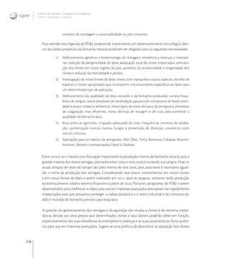 278
Centro de Gestão e Estudos Estratégicos
Ciência, Tecnologia e Inovação
conceito de reciclagem e sustentabilidade no pós-consumo.
Para atender esta Agenda de PD&I, projetos de investimento em desenvolvimento tecnológico den-
tro da cadeia produtiva da borracha natural poderiam ser dirigidos para as seguintes necessidades:
1) Melhoramento genético e biotecnologia de clonagem: resistência a doenças e intempé-
ries, redução da alergenicidade do látex, adaptação local de clones importados, aclimata-
ção dos clones em novas regiões do país, aumento da produtividade e longevidade dos
clones e redução da mortalidade e perdas;
2) Investigação de novas fontes de látex: testes com maniçoba e outras espécies, escolha de
espécies e clones apropriados que incorporem micronutrientes especíﬁcos ao látex para
um determinado tipo de aplicação;
3) Melhoramento da qualidade do látex extraído e da borracha produzida: correta frequ-
ência de sangria, novos processos de estimulação gasosa com compostos de baixa toxici-
dade e pouco impacto ambiental, novos tipos de corte da casca da seringueira, processos
de coagulação mais eﬁcientes, novas técnicas de secagem e de cura para aumentar a
qualidade da borracha seca;
4) Boas práticas agrícolas: irrigação adequada do solo, frequências corretas de aduba-
ção, pulverização contra insetos, fungos e prevenção de doenças, consórcios com
outras culturas;
5) Aplicações para os rejeitos da seringueira: Mel, Óleo, Torta, Biomassa, Celulose, Biocom-
bustíveis, Móveis e compensados, Papel e Celulose.
Entre  e  haverá uma ﬂutuação importante na produção interna de borracha natural, pois a
grande maioria dos novos seringais plantados entre  e  estará iniciando sua sangria. Hoje os
atuais tempos de teste de campo são pelo menos de sete anos, pois para teste é necessário aguar-
dar o início da produção dos seringais. Considerando este prazo, investimentos em novos clones
e em novas fontes de látex a serem realizados em , após as sangrias, somente terão produção
economicamente viável e retorno ﬁnanceiro a partir de . Portanto, programas de PD&I a serem
desenvolvidos para melhoras no látex para uso em materiais avançados precisariam ser rapidamente
implantados para que possamos proteger a cadeia produtiva e o setor industrial e de consumo do
déﬁcit mundial de borracha previsto para essa data.
A questão do gerenciamento dos seringais e da aquisição das mudas e clones é de extrema impor-
tância, devido aos altos preços que determinados clones e seus látexes poderão obter em função,
respectivamente, das suas resistências às intempéries e doenças e as suas características físico-quími-
cas para uso em materiais avançados. Sugere-se uma política de descontos na aquisição dos clones
 
