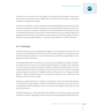 279
Materiais Avançados | 2010-2022
Produção de materiais avançados a partir de recursos naturais
de acordo com as características de cada região e as necessidades de cada produtor. Investimentos
para aumento do número de viveiros também são muito bem-vindos para suportar a produção de
mudas para a ampliação dos seringais.
É essencial a formação de um banco de dados contendo propriedades químicas dos látexes dos di-
versos clones existentes no país para que possam ser corretamente selecionados para uso como in-
sumos para materiais e compósitos avançados. Para isso há necessidade de normatização das análi-
ses de padronização do látex e das borrachas. O desenvolvimento de novos métodos analíticos e de
avaliação de teores de sacarose, tióis, fósforo ou outras substâncias de interesse poderia minimizar o
tempo de resposta para aprovação de um novo clone e para seleção de um determinado látex.
6.11. Conclusão
Os recentes avanços na nanotecnologia, biotecnologia e na caracterização de materiais criam um
vasto leque de possibilidades de desenvolvimento de materiais avançados e da aplicação de novos
processos produtivos, baseados no uso de matérias-primas provenientes do agronegócio e da ex-
ploração de minérios abundantes.
Os resultados obtidos até este momento e as muitas outras possibilidades de utilização maciça des-
tas matérias-primas formam uma rota atraente de desenvolvimento tecnológico, que é convergente
com outras importantes diretrizes de políticas públicas: a ampliação de cadeias produtivas e as con-
sequentes gerações de renda e de empregos, os crescimentos na oferta de alimentos e de energia
necessários para a inclusão social, a mitigação de efeitos antrópicos sobre as mudanças climáticas
globais e a adoção de padrões produtivos sustentáveis que contribuam para a melhoria do meio
ambiente, como os da “química verde”.
Materiais avançados fabricados com matérias-primas agrícolas e minerais abundantes são, de forma
similar, importantes oportunidades econômicas crescentemente exploradas por muitas das maio-
res organizações econômicas globais, criando novos modelos tecnológicos, de processo e de ciclo
de vida dos produtos.
A posição brasileira para a exploração destas oportunidades é muito vantajosa, dada a capacidade
brasileira de inovação no agronegócio (plantio e indústrias de transformação), exempliﬁcada pelos es-
 