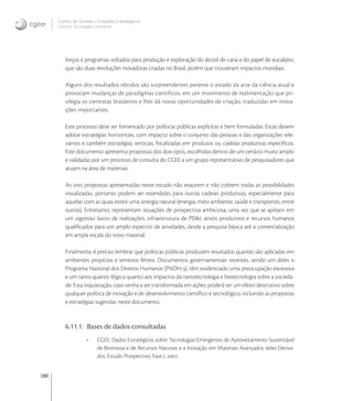280
Centro de Gestão e Estudos Estratégicos
Ciência, Tecnologia e Inovação
forços e programas voltados para produção e exploração do álcool de cana e do papel de eucalipto,
que são duas revoluções inovadoras criadas no Brasil, porém que trouxeram impactos mundiais.
Alguns dos resultados obtidos são surpreendentes perante o estado da arte da ciência atual e
provocam mudanças de paradigmas científicos, em um movimento de realimentação que pri-
vilegia os cientistas brasileiros e lhes dá novas oportunidades de criação, traduzidas em inova-
ções importantes.
Este processo deve ser fomentado por políticas públicas explícitas e bem formuladas. Estas devem
adotar estratégias horizontais, com impacto sobre o conjunto das pessoas e das organizações rele-
vantes e também estratégias verticais, focalizadas em produtos ou cadeias produtivas especíﬁcos.
Este documento apresenta propostas dos dois tipos, escolhidas dentro de um cenário muito amplo
e validadas por um processo de consulta do CGEE a um grupo representativo de pesquisadores que
atuam na área de materiais.
As oito propostas apresentadas neste estudo não exaurem e não cobrem todas as possibilidades
visualizadas, portanto podem ser estendidas para outras cadeias produtivas, especialmente para
aquelas com as quais existe uma sinergia natural (energia, meio ambiente, saúde e transportes, entre
outras). Entretanto, representam situações de prospectiva ambiciosa, uma vez que se apóiam em
um vigoroso lastro de realizações, infraestrutura de PD&I, ativos produtivos e recursos humanos
qualiﬁcados para um amplo espectro de atividades, desde a pesquisa básica até a comercialização
em ampla escala do novo material.
Finalmente, é preciso lembrar que políticas públicas produzem resultados quando são aplicadas em
ambientes propícios e terrenos férteis. Documentos governamentais recentes, sendo um deles o
Programa Nacional dos Direitos Humanos (PNDH-), têm evidenciado uma preocupação excessiva
e um tanto quanto ilógica quanto aos impactos da nanotecnologia e biotecnologia sobre a socieda-
de. Essa inquietação, caso venha a ser transformada em ações, poderá ter um efeito destrutivo sobre
qualquer política de inovação e de desenvolvimento cientíﬁco e tecnológico, incluindo as propostas
e estratégias sugeridas neste documento.
6.11.1. Bases de dados consultadas
• CGEE. Dados Estratégicos sobre Tecnologias Emergentes de Aproveitamento Sustentável
de Biomassa e de Recursos Naturais e a Inovação em Materiais Avançados deles Deriva-
dos. Estudo Prospectivo. Fase I, .
 