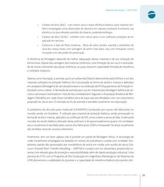 29
Materiais Avançados | 2010-2022
Materiais avançados para defesa nacional e segurança pública
• Carbeto de boro (BC) - com menor peso e maior eﬁciência balística (este material tam-
bém é empregado como absorvedor de nêutrons em reatores nucleares). Entretanto, sua
eﬁciência cai para elevadas pressões de impacto, podendo estilhaçar;
• Carbeto de silício (Si/SiC) - também com menor peso e com melhores condições de ser
aplicado em veículos;
• Cerâmicos à base de ﬁbras sintéticas - ﬁbras de vidro, tecidos, aramida e polietileno de
ultra-alta massa molar, com vantagens de serem mais leves, mas com limitações contra
munições com alto poder de penetração.
A eﬁciência da blindagem depende da melhor adequação desses materiais e de sua utilização de
forma mista. Apesar das vantagens dos materiais cerâmicos, uma limitação de seu uso é a necessida-
de de trocas constantes das placas cerâmicas, as quais possuem capacidade limitada de resistência
a múltiplos impactos.
Apenas como ilustração, a aramida, que é um poliamida (Nylon) desenvolvido pela DuPont, é um dos
materiais utilizados na proteção balística. Ela é processada na forma de tecido e mantas e aplicados
em anteparos (blindagem) de veículos/aeronaves e na confecção de EPI (Equipamento de Proteção In-
dividual), como coletes. A demanda de aramida para uso em material para blindagem balística de veí-
culos e aeronaves é estimada em mais de  toneladas/ano. Segundo a Associação Brasileira de Blin-
dagem (Abrablin), em , foram vendidos cerca de . veículos blindados, com um crescimento
projetado de  ao ano. O mercado do ﬁo de aramida é atendido totalmente via importação.
O polietileno de ultra alto peso molecular (UHMWPE) é produzido por outros três fabricantes no
mundo, sendo um brasileiro. É utilizado para material de proteção balística, sendo processado na
forma de tecido e mantas, aplicados na confecção de EPI, como coletes a prova de bala. A demanda
mundial do tecido balístico derivado deste polímero é de aproximadamente quatro mil toneladas/
ano, e atualmente é atendida pelos outros dois fabricantes: DSM e Honeywell. No Brasil, atualmente
são vendidos cerca de . coletes/ano.
Finalmente, sem um bom adesivo não é possível um painel de blindagem eﬁcaz. A tecnologia de
união inicialmente empregada era baseada em resinas de poliuretano curadas com umidade. Atu-
almente, painéis são processados por transferência de resina em molde com auxílio de vácuo (Va-
cuum Assisted Resin Transfer Moulding – VARTM) e curados com luz ultravioleta, produzindo sis-
temas com elevado grau de proteção e reprodutibilidade, além de rápida produção industrial. Uma
parceria do CTEx com o Programa de Pós-Graduação em Engenharia Metalúrgica e de Materiais da
UFRJ demonstrou a viabilidade do processo e a capacidade de resistência balística dos painéis obti-
 