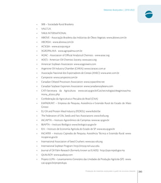 283
Materiais Avançados | 2010-2022
Produção de materiais avançados a partir de recursos naturais
• SRB – Sociedade Rural Brasileira
• VALE S.A.
• YARA INTERNATIONAL
• ABIOVE - Associação Brasileira das Indústrias de Óleos Vegetais: www.abiove.com.br
• ABOISSA - www.aboissa.com.br
• ACSOJA - www.acsoja.org.ar
• AGROPALMA- www.agropalma.com.br
• AOAC - Association of Oﬃcial Analytical Chemists - www.aoac.org
• AOCS - American Oil Chemists Society: www.aocs.org
• American Soybean Association: www.soygrowers.com
• Argentine Oil Industry Chamber (CIARA): www.ciaracec.com.ar
• Associação Nacional dos Exportadores de Cereais (ANEC): www.anec.com.br
• Campestre: www.campestre.com.br
• Canadian Oilseed Processors Association: www.copaonline.net
• Canadian Soybean Exporters Association: www.canadiansoybeans.com
• CATI-Secretaria da Agricultura: www.cati.sp.gov.br/Cati/tecnologias/oleaginosas/ma-
mona_al.php
• Confederação da Agricultura e Pecuária do Brasil (CNA)
• EMPAER/MT – Empresa de Pesquisa, Assistência e Extensão Rural do Estado de Mato
Grosso
• EU Oil and Protein Meal Industry (FEDIOL): www.fediol.be
• The Federation of Oils, Seeds and Fats Associations: www.fosfa.org
• IAC/APTA – Instituto Agronômico de Campinas: www.iac.sp.gov.br
• IB/APTA – Instituto Biológico: www.biologico.sp.gov.br
• IEA – Instituto de Economia Agrícola do Estado de SP: www.iea.sp.gov.br
• INCAPER – Instituto Capixaba de Pesquisa, Assistência Técnica e Extensão Rural: www.
incaper.es.gov.br
• International Association of Seed Crushers: www.iasc-oils.org
• International Soybean Program: http://intsoy.nsrl.uiuc.edu
• Journal of Oil Palm Research (formerly known as ELAEIS): http://jopr.mpob.gov.my
• QUALISOY: www.qualisoy.com
• Projeto LUPA – Levantamento Censitário das Unidades de Produção Agrícola (SP): www.
cati.sp.gov.br/projetolupa
 