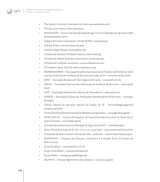 284
Centro de Gestão e Estudos Estratégicos
Ciência, Tecnologia e Inovação
• The Solvent Extractors’ Association of India: www.seaoﬁndia.com
• The Soy / Project: www.soy.ca
• SENAR/FAESP – Serviço Nacional de Aprendizagem Rural / Federação da Agricultura (SP):
www.faespsenar.com.br
• Soybean Processors Association of India (SOPA): www.sopa.org
• StratSoy Project: www.stratsoy.uiuc.edu
• United Soybean Board: www.soybean.org
• US National Institute of Oilseed Products: www.niop.org
• US National Oilseed Processors Association: www.nopa.org
• US National Sunﬂower Association: www.sunﬂowernsa.com
• US Soybean Export Council: www.ussoyexports.org
• ABIARB/SINDIBOR – Associação Brasileira das Indústrias de Artefatos de Borracha / Sindi-
cato das Indústrias de Artefatos de Borracha do Estado de SP – www.borracha.com.br
• ABTB – Associação Brasileira de Tecnologia da Borracha – www.abtb.com.br
• ANFAB – Associação Nacional dos Fabricantes de Artefatos de Borracha – www.anfab.
org.br
• ANIP – Associação Nacional da Indústria de Pneumáticos – www.anip.com
• APABOR – Associação Paulista dos Produtores e Beneﬁciadores de Borracha – www.apa-
bor.org.br
• Câmara Setorial da Borracha Natural do Estado de SP - www.codeagro.sp.gov.br/
camaras_setoriais/
• Câmara Setorial da Borracha Natural do Ministério da Agricultura – www.agricultura.gov.br
• CEPEC/CEPLAC – Centro de Pesquisas do Cacau/Comissão Executiva do Plano da La-
voura Cacaueira - www.ceplac.gov.br
• Comissão de Heveicultura da Federação da Agricultura do ES – www.faes.org.br
• Diário Oﬁcial do Estado de SP, Vol. , no , // – www.imprensaoﬁcial.com.br
• Embaixada da Índia no Brasil, Notícias da Índia, // – www.indianembassy.org.br
• EMPAER/MT – Empresa de Pesquisa, Assistência e Extensão Rural do Estado de
Mato Grosso
• Grupo Braslátex – www.braslatex.com.br
• Grupo Hevea Brasil – www.heveabrasil.com
• Grupo Polifer – www.grupopolifer/agricola
• IAC/APTA – Instituto Agronômico de Campinas – www.iac.sp.gov.br
 