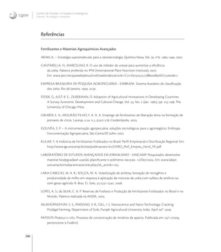 286
Centro de Gestão e Estudos Estratégicos
Ciência, Tecnologia e Inovação
Referências
Fertilizantes e Materiais Agroquímicos Avançados
ARAKI, K. – Estratégia supramolecular para a nanotecnologia. Química Nova, Vol. , no
, -, .
CANTARELLA, H.; MARCELINO, R. O uso de inibidor de urease para aumentar a eﬁciência
da uréia. Palestra proferida no IPNI (International Plant Nutrition Institute), .
Em: www.ipni.net/ppiweb/pbrazil.nsf/webindex/article=CEBBBAD
EMPRESA BRASILEIRA DE PESQUISA AGROPECUÁRIA - EMBRAPA. Sistema brasileiro de classiﬁcação
dos solos. Rio de Janeiro, . p.
FEDER, G.; JUST, R. E.; ZILBERMAN, D. Adoption of Agricultural Innovations in Developing Countries:
A Survey. Economic Development and Cultural Change, Vol. , No.  (Jan. ), pp. -, The
University of Chicago Press.
GIRARDI, E. A.; MOURÃO FILHO, F. A. A. A. Emprego de fertilizantes de liberação lenta na formação de
pomares de citros. Laranja, v., n., p.-, Cordeirópolis, .
GOUVÊA, S. P. – A instrumentação agropecuária: soluções tecnológicas para o agronegócio. Embrapa
Instrumentação Agropecuária, São Carlos/SP, Julho .
KULAIF, Y. A Indústria de Fertilizantes Fosfatados no Brasil: Perﬁl Empresarial e Distribuição Regional. Em:
http://www.ige.unicamp.br/site/publicacoes//LIVRO_Perf_Empres_Fertil_YK.pdf
LABORATÓRIO DE ESTUDOS AVANÇADOS EM JORNALISMO - UNICAMP. Pesquisador desenvolve
material biodegradável usando plastiﬁcante e polímeros naturais. /Dez/. Em: www.labjor.
unicamp.br/midiaciencia/article.php?id_article=.
LARA CABEZAS, W. A. R.; SOUZA, M. A. Volatilização de amônia, lixiviação de nitrogênio e
produtividade de milho em resposta à aplicação de misturas de uréia com sulfato de amônio ou
com gesso agrícola. R. Bras. Ci. Solo, :-, .
LOPES, A. S.; da SILVA, C. A. P. Reservas de Fosfatos e Produção de Fertilizantes Fosfatados no Brasil e no
Mundo. Palestra realizada na ANDA, .
MUKHOPADHYAY, S. S.; PARSHAD, V. R.; GILL, I. S. Nanoscience and Nano-Technology: Cracking
Prodigal Farming. Department of Soils, Punjab Agricultural University, India. April th
.
PATENTE PI-A. Processo de concentração de minérios de apatita. Publicada em //,
pertencente à Fosfértil.
 