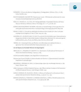 287
Materiais Avançados | 2010-2022
Produção de materiais avançados a partir de recursos naturais
POLÍMEROS - O futuro dos plásticos: biodegradáveis e fotodegradáveis. Polímeros. Vol., no
, São
Carlos, Out/Dez .
REVISTA INOVAÇÃO UNICAMP. PIPE: Pequenas que inovam - PHB Industrial. /Out/. Em: www.
inovacao.unicamp.br/pipe/report/-phb.shtml.
ROSA, D. S.; FRANCO, B. L. M.; CALIL, M. R. Biodegradabilidade e Propriedades Mecânicas de Novas
Misturas Poliméricas. Polímeros: Ciência e Tecnologia, vol. , nº , p. -, .
SCIENCE AND DEVELOPMENT NETWORK. India looks to nanotechnology to boost agriculture. Em:
www.scidev.net/en/news/india-looks-to-nanotechnology-to-boost-agriculture.html, May .
SENGIK, E.; KIEHL J. C. Controle da volatilização de amônia em terra tratada com uréia e turfa pelo
emprego de sais inorgânicos. R. Bras. Ci. Solo, :-, .
da SILVEIRA, M. L.; de SOUZA LIMA, F. M. da R. O uso de pó de rocha fosfática para o desenvolvimento
da agricultura familiar no Semi-Árido brasileiro. Embrapa Solos, Julho/. Em: www.cetem.gov.br/
publicacao/serie_anais_XV_jic_/Maira_Leao_Francisco_Mariano.pdf
TRENKEL, M. E. Improving fertilizer use eﬃciency: controlled-release and stabilized fertilizers in
agriculture. Paris: International Fertilizer Industry Association, .  p.
Uso de Rejeitos da Atividade Mineral e do Agronegócio
ABDULLAH, A. L.; TENGERDY, R. P.; MURTHY, V. G. Optimization of solid substrate fermentation of
wheat straw. Biotechnol. Bioeng., , pp.-, .
ALCOA Sustainability Highlights , disponível em www.alcoa.com
Alumínio para Futuras Gerações: A Indústria Brasileira do Alumínio e o Desenvolvimento Sustentável.
Disponível em www.abal.org.br
AQUARONE, E.; BORZANI, W.; LIMA, U. A. Biotecnologia: tópicos de microbiologia industrial. v.. São
Paulo: E. Blucher, .
AOAC, Association of Oﬃcial Analytical Chemists, . Oﬃcial methods of analysis of the Association
of Oﬃcial Analytical Chemists. a
ed. Arlington: AOAC, p
AURIA, R.; MORALES, M.; VILLEGAS, E.; REVAH, S. Inﬂuence of mold growth on the pressure drop in
aerated solid state fermentor. Biotechnol. Bioeng., , pp.-, .
BARRIOS-GONZÁLEZ, J.; TOMASINI, A.; VINIEGRA-GONZÁLEZ, J.; LÓPEZ, J. Penicillin production by
solid state fermentation. Biotechnol. Lett.,  (), pp.-, .
 