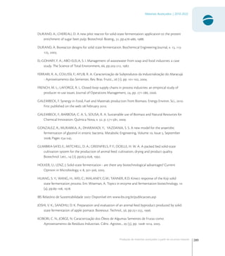 289
Materiais Avançados | 2010-2022
Produção de materiais avançados a partir de recursos naturais
DURAND, A.; CHEREAU, D. A new pilot reactor for solid-state fermentation: application to the protein
enrichment of sugar beet pulp. Biotechnol. Bioeng., , pp.-, .
DURAND, A. Bioreactor designs for solid state fermentation. Biochemical Engineering Journal, v. , -
, .
EL-GOHARY, F. A.; ABO-ELELA, S. I. Management of wastewater from soap and food industries: a case
study. The Science of Total Environment, , pp.-, .
FERRARI, R. A.; COLUSSI, F.; AYUB, R. A. Caracterização de Subprodutos da Industrialização do Maracujá
- Aproveitamento das Sementes. Rev. Bras. Frutic.,  (), pp. -, .
FRENCH, M. L.; LAFORGE, R. L. Closed-loop supply chains in process industries: an empirical study of
producer re-use issues. Journal of Operations Management, , pp. -, .
GALEMBECK, F. Synergy in Food, Fuel and Materials production from Biomass. Energy Environ. Sci., .
First published on the web:  February .
GALEMBECK, F.; BARBOSA, C. A. S.; SOUSA, R. A. Sustainable use of Biomass and Natural Resources for
Chemical Innovation. Química Nova, v. , p. -, .
GONZALEZ, R.; MURARKA, A.; DHARMADI, Y.; YAZDANIA, S. S. A new model for the anaerobic
fermentation of glycerol in enteric bacteria. Metabolic Engineering, Volume , Issue , September
, Pages -.
GUMBIRA-SA’ID, E.; MITCHELL, D. A.; GREENFIELS, P. F.; DOELLE, H. W. A. A packed bed solid-state
cultivation system for the production of animal feed: cultivation, drying and product quality.
Biotechnol. Lett.,  (), pp.-, .
HOLKER, U.; LENZ, J. Solid-state fermentation - are there any biotechnological advantages? Current
Opinion in Microbiology, v. , -, .
HUANG, S. Y.; WANG, H.; WEI, C.; MALANEY, G.W.; TANNER, R.D. Kinect response of the Koji solid
state fermentation process. Em: Wiseman, A. Topics in enzyme and fermentation biotechnology. 
(), pp.-, .
IBS Relatório de Sustentabilidade . Disponível em www.ibs.org.br/publicacoes.asp
JOSHI, V. K.; SANDHU, D. K. Preparation and evaluation of an animal feed byproduct produced by solid-
state fermentation of apple pomace. Bioresour. Technol., , pp.-, .
KOBORI, C. N.; JORGE, N. Caracterização dos Óleos de Algumas Sementes de Frutas como
Aproveitamento de Resíduos Industriais. Ciênc. Agrotec.,  (), pp. -, .
 
