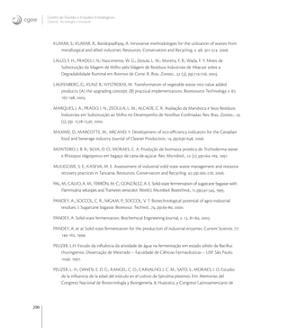 290
Centro de Gestão e Estudos Estratégicos
Ciência, Tecnologia e Inovação
KUMAR, S.; KUMAR, R.; Bandopadhyay, A. Innovative methodologies for the utilization of wastes from
metallurgical and allied industries. Resources, Conservation and Recycling, v. , -. .
LALLO, F. H.; PRADO, I. N.; Nascimento, W. G.; Zeoula, L. M.; Moreira, F. B.; Wada, F. Y. Níveis de
Substituição da Silagem de Milho pela Silagem de Resíduos Industriais de Abacaxi sobre a
Degradabilidade Ruminal em Bovinos de Corte. R. Bras. Zootec.,  (), pp.-, .
LAUFENBERG, G.; KUNZ B.; NYSTROEM, M. Transformation of vegetable waste into value added
products: (A) the upgrading concept; (B) practical implementations. Bioresource Technology v. ,
-, .
MARQUES, J. A.; PRADO, I. N.; ZEOULA, L. M.; ALCADE, C. R. Avaliação da Mandioca e Seus Resíduos
Industriais em Substituição ao Milho no Desempenho de Novilhas Conﬁnadas. Rev. Bras. Zootec., 
(), pp. -, .
MAXIME, D., MARCOTTE, M., ARCAND, Y. Development of eco-eﬃciency indicators for the Canadian
food and beverage industry. Journal of Cleaner Production, , pp.-, .
MONTEIRO, J. B. R.; SILVA, D. O.; MORAES, C. A. Produção de biomassa protéica de Trichoderma reesei
e Rhizopus oligosporus em bagaço de cana-de-açúcar. Rev. Microbiol.,  (), pp.-, .
MULIGGWE, S. E.; KASEVA, M. E. Assesssment of industrial solid state waste management and resource
recovery practices in Tanzania. Resources, Conservation and Recycling, , pp.-, .
PAL, M.; CALVO, A. M.; TERRÓN, M. C.; GONZÁLEZ, A. E. Solid-state fermentation of sugarcane bagasse with
Flammulina velutipes and Trametes versicolor. World J. Microbiol. Biotechnol., , pp.-, .
PANDEY, A.; SOCCOL, C. R.; NIGAM, P.; SOCCOL, V. T. Biotechnological potential of agro-industrial
residues. I. Sugarcane bagasse. Bioresour. Technol., , pp.-, .
PANDEY, A. Solid-state fermentation. Biochemical Engineering Journal, v. , -, .
PANDEY, A. et al. Solid state fermentation for the production of industrial enzymes. Current Science, :
-, .
PELIZER, L.H. Estudo da inﬂuência da atividade de água na fermentação em estado sólido de Bacillus
thuringiensis. Dissertação de Mestrado – Faculdade de Ciências Farmacêuticas – USP. São Paulo,
p, .
PELIZER, L. H.; DANESI, E. D. G.; RANGEL, C. O.; CARVALHO, J. C. M.; SATO, S.; MORAES, I. O. Estudio
de la inﬂuencia de la edad del inóculo en el cultivo de Spirulina platensis. Em: Memorias del
Congreso Nacional de Biotecnología y Bioingenería, , Huatulco, y Congreso Latinoamericano de
 