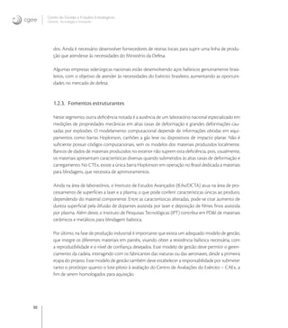 30
Centro de Gestão e Estudos Estratégicos
Ciência, Tecnologia e Inovação
dos. Ainda é necessário desenvolver fornecedores de resinas locais para suprir uma linha de produ-
ção que atendesse às necessidades do Ministério da Defesa.
Algumas empresas siderúrgicas nacionais estão desenvolvendo aços balísticos genuinamente brasi-
leiros, com o objetivo de atender às necessidades do Exército brasileiro, aumentando as oportuni-
dades no mercado de defesa.
1.2.3. Fomentos estruturantes
Neste segmento, outra deﬁciência notada é a ausência de um laboratório nacional especializado em
medições de propriedades mecânicas em altas taxas de deformação e grandes deformações cau-
sadas por explosões. O modelamento computacional depende de informações obtidas em equi-
pamentos como barras Hopkinson, canhões a gás leve ou dispositivos de impacto planar. Não é
suﬁciente possuir códigos computacionais, sem os modelos dos materiais produzidos localmente.
Bancos de dados de materiais produzidos no exterior não suprem esta deﬁciência, pois, usualmente,
os materiais apresentam características diversas quando submetidos às altas taxas de deformação e
carregamento. No CTEx, existe a única barra Hopkinson em operação no Brasil dedicada a materiais
para blindagens, que necessita de aprimoramentos.
Ainda na área de laboratórios, o Instituto de Estudos Avançados (IEAv/DCTA) atua na área de pro-
cessamento de superfícies a laser e a plasma, o que pode conferir características únicas ao produto,
dependendo do material componente. Entre as características alteradas, pode-se citar aumento de
dureza superﬁcial pela difusão de dopantes assistida por laser e deposição de ﬁlmes ﬁnos assistida
por plasma. Além deste, o Instituto de Pesquisas Tecnológicas (IPT) contribui em PD&I de materiais
cerâmicos e metálicos para blindagem balística.
Por último, na fase de produção industrial é importante que exista um adequado modelo de gestão,
que integre os diferentes materiais em painéis, visando obter a resistência balística necessária, com
a reprodutibilidade e o nível de conﬁança desejados. Esse modelo de gestão deve permitir o geren-
ciamento da cadeia, interagindo com os fabricantes das viaturas ou das aeronaves, desde a primeira
etapa do projeto. Esse modelo de gestão também deve estabelecer a responsabilidade por submeter
tanto o protótipo quanto o lote-piloto à avaliação do Centro de Avaliações do Exército – CAEx, a
ﬁm de serem homologados para aquisição.
 