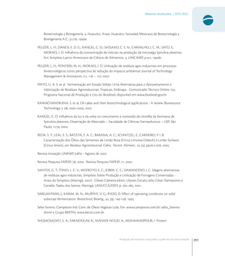 291
Materiais Avançados | 2010-2022
Produção de materiais avançados a partir de recursos naturais
Biotecnología y Bioingenería, , Huatulco. Anais. Huatulco. Sociedad Mexicana de Biotecnología y
Bioingeniería A.C., p., a
PELIZER, L. H.; DANESI, E. D. G.; RANGEL, C. O.; SASSANO, C. E. N.; CARVALHO, J. C. M.; SATO, S.;
MORAES, I. O. Inﬂuência da concentração de inóculo na produção da microalga Spirulina platensis.
Em: Simpósio Latino Americano de Ciência de Alimentos, , UNICAMP, p., b.
PELIZER, L. H.; PONTIERI, M. H.; MORAES, I. O. Utilização de resíduos agro-industriais em processos
biotecnológicos como perspectiva de redução do impacto ambiental. Journal of Technology
Management & Innovation, v.,  – , .
PINTO, G. A. S. et al. Fermentação em Estado Sólido: Uma Alternativa para o Aproveitamento e
Valorização de Resíduos Agroindustriais Tropicais. Embrapa - Comunicado Técnico Online ,
Programa Nacional de Produção e Uso do Biodiesel, disponível em www.biodiesel.gov.br
RAMACHANDRANA, S. et al. Oil cakes and their biotechnological applications - A review. Bioresource
Technology, v. , -, .
RANGEL, C. O. Inﬂuência da luz e da uréia no crescimento e conteúdo de cloroﬁla da biomassa de
Spirulina platensis. Dissertação de Mestrado – Faculdade de Ciências Farmacêuticas – USP, São
Paulo, p, .
REDA, S. Y.; LEAL, E. S.; BATISTA, E. A. C.; BARANA, A. C.; SCHNITZEL, E.; CARNEIRO, P. I. B.
Caracterização dos Óleos das Sementes de Limão Rosa (Citrus Limonia Osbeck) e Limão Siciliano
(Citrus limon), um Resíduo Agroindustrial. Ciênc. Tecnol. Aliment.,  (), pp.-, 
Revista Inovação UNIEMP, Julho - Agosto de 
Revista Pesquisa FAPESP, , . Revista Pesquisa FAPESP, , .
SANTOS, G. T.; ÍTAVO, L. C. V.; MODESTO, E. C.; JOBIM. C. C.; DAMASCENO, J. C. Silagens alternativas
de resíduos agro-industriais. Simpósio Sobre Produção e Utilização de Forragens Conservadas -
Anais do Simpósio (Maringá, ). Clóves Cabreira Jobim, Ulysses Cecato, Júlio César Damasceno e
Geraldo Tadeu dos Santos. Maringá, UEM/CCA/DZO, p. -, .
SARGANTANIS, J.; KARIM, M. N.; MURPHY, V. G.; RYOO, D. Eﬀect of operating conditions on solid
substrate fermentation. Biotechnol. Bioeng., , pp. -, .
Sebo bovino. Campestre Ind. Com. de Óleos Vegetais Ltda. Em: www.campestre.com.br/ sebo_bovino.
shtml e Grupo BERTIN, www.bertin.com.br.
SHOJAOSADATI, S. A.; FARAIDOUNI, R.; MADADI-NOUEI, A.; MOHAMADPOUR, I. Protein
 