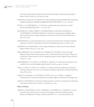 292
Centro de Gestão e Estudos Estratégicos
Ciência, Tecnologia e Inovação
enrichment of lignocellulosic substrates by solid state fermentation using Neurospora sitophila.
Resour., Conserv., Recycl.,  (/), pp.-., .
SILVA FILHO, E. B.; ALVES, M. C. M.; DA MOTTA, M. Lama vermelha da indústria de beneﬁciamento de alumina:
produção, características, disposição e aplicações alternativas. Revista Matéria, v. ,  – , .
SOCCOL, C. R.; VANDENBERGUE, L. P. S. Overview of applied solid-state fermentation in Brazil.
Biochemical Engineering Journal, v. , -, .
SOLIS-PEREYRA, S.; FAVELA-TORRES, E.; GUTIÉRREZ-ROJAS, M.; SAUCEDO-CASTAÑEDA, G.;
GUNASEPARAN, P.; VINIEGRA-GONZÁLEZ, G. Production of pectinases by Aspergillus niger in
solid state fermentation at high initial glucose concentrations. World J. Microbiol. Biotechnol., ,
pp.-, .
SURYANARAYAN, S. Current industrial practice in solid state fermentations for secondary metabolite
production: the Biocon India experience. Biochemical Engineering Journal, v. -, .
TIMOFIECSYK, F. R.; PAWLOWSKY, U. Minimização de Resíduos na Indústria de Alimentos: Revisão.
Boletim CEPPA,  (), pp. -., .
TREJO-HERNÁNDEZ, M. R.; LONSANE, B. K.; RAIMBAULT, M.; ROUSSOS, S. Spectra of ergot
alkaloids produced by Claviceps purpurea c in solid-state fermentation system: inﬂuence of
composition of liquid medium used for impregnating sugar-cane pith bagasse. Process Biochem.,
, pp.-., .
VANDENBERGUE, L. P. S., SOCCOL, C. R., PANDEY, A., LEBEAULT, J. M. Solid-state fermentation for the
synthesis of citric acid by Aspergillus niger. Bioresour. Technol., , pp.-, .
YANG, S. S.; JANG, H. D.; LIEW, C. M.; DU PREEZ, J. C. Protein enrichment of sweet potato residue by
solid-state cultivation with mono na co-cultures of amylolytic fungi. World J. Microbiol. Biotechnol.,
, pp. -, .
ZHANG, R.; EL-MASHAD, H. M.; HARTMAN, K.; FENGYU, W.; LIU, G.; CHOAT, C.; GAMBLE, P.
Characterization of food waste as feedstock for anaerobic digestion. Bioresource Technology, .
ZVAUYA, R; MUZONDO, M. I. Some factors aﬀecting protein enrichment of cassava ﬂour by solid state
fermentation. Lebensm.-Wiss. Technol.,  (), pp.-, .
Óleos e Gorduras
ARRUDA, F. P. de; BELTRÃO, N. E. de M. ; ANDRADE, A. P. de; PEREIRA, W. E. ; SEVERINO, L. S. Cultivo
do pinhão manso (Jatrofa curcas L.) como alternativa para o semi-árido Nordestino. Revista
Brasileira de Oleaginosas e Fibrosas, Campina Grande/PB, v. , no
, p. -, Jan/Abril, .
 