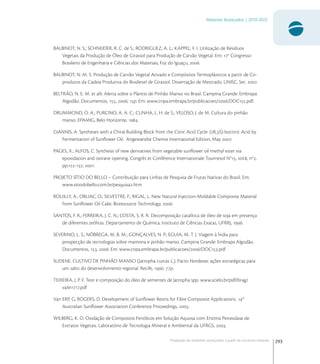293
Materiais Avançados | 2010-2022
Produção de materiais avançados a partir de recursos naturais
BALBINOT, N. S.; SCHNEIDER, R. C. de S.; RODRIGUEZ, A. L.; KAPPEL, F. I. Utilização de Resíduos
Vegetais da Produção de Óleo de Girassol para Produção de Carvão Vegetal. Em: o
Congresso
Brasileiro de Engenharia e Ciências dos Materiais, Foz do Iguaçu, .
BALBINOT, N. M. S. Produção de Carvão Vegetal Ativado e Compósitos Termoplásticos a partir de Co-
produtos da Cadeia Produtiva do Biodiesel de Girassol. Dissertação de Mestrado, UNISC, Set. .
BELTRÃO, N. E. M. et alli. Alerta sobre o Plantio de Pinhão Manso no Brasil. Campina Grande: Embrapa
Algodão. Documentos, , , p. Em: www.cnpa.embrapa.br/publicacoes//DOC.pdf.
DRUMMOND, O. A.; PURCINO, A. A. C.; CUNHA, L. H. de S.; VELOSO, J. de M. Cultura do pinhão
manso. EPAMIG, Belo Horizonte, .
GIANNIS, A. Syntheses with a Chiral Building Block from the Citric Acid Cycle: (R,S)-Isocitric Acid by
Fermentation of Sunﬂower Oil. Angewandte Chemie International Edition, May .
PAGES, X.; ALFOS, C. Synthesis of new derivatives from vegetable sunﬂower oil methyl ester via
epoxidation and oxirane opening. Congrès et Conférence Internationale Tournesol No
, vol., no
,
pp.-, .
PROJETO SÍTIO DO BELLO – Contribuição para Linhas de Pesquisa de Frutas Nativas do Brasil. Em:
www.sitiodobello.com.br/pesquisa.htm
ROUILLY, A.; ORLIAC, O.; SILVESTRE, F.; RIGAL, L. New Natural Injection-Moldable Composite Material
from Sunﬂower Oil Cake. Bioresource Technology, .
SANTOS, F. R.; FERREIRA, J. C. N.; COSTA, S. R. R. Decomposição catalítica de óleo de soja em presença
de diferentes zeólitas. Departamento de Química, Instituto de Ciências Exatas, UFRRJ, .
SEVERINO, L. S.; NÓBREGA, M. B. M.; GONÇALVES, N. P.; EGUIA, M. T. J. Viagem à Índia para
prospecção de tecnologias sobre mamona e pinhão manso. Campina Grande: Embrapa Algodão.
Documentos, , . Em: www.cnpa.embrapa.br/publicacoes//DOC.pdf
SUDENE. CULTIVO DE PINHÃO MANSO (Jatropha curcas L.). Pacto Nordeste: ações estratégicas para
um salto do desenvolvimento regional. Recife, . p.
TEIXEIRA, J. P. F. Teor e composição do óleo de sementes de Jatropha spp. www.scielo.br/pdf/brag/
vn/.pdf
Van ERP, G; ROGERS, D. Development of Sunﬂower Resins for Fibre Composite Applications. th
Australian Sunﬂower Association Conference Proceedings, .
WILBERG, K. O. Oxidação de Compostos Fenólicos em Solução Aquosa com Enzima Peroxidase de
Extratos Vegetais. Laboratório de Tecnologia Mineral e Ambiental da UFRGS, .
 
