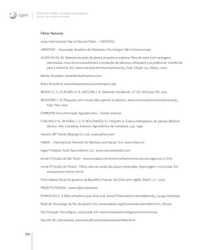 294
Centro de Gestão e Estudos Estratégicos
Ciência, Tecnologia e Inovação
Fibras Naturais
: International Year of Natural Fibers – FAO/ONU
ABMTENC - Associação Brasileira de Materiais e Tecnologias Não-Convencionais.
ALVES FILHO, M. Material extraído de planta amazônica substitui ﬁbra de vidro com vantagens:
patenteada, nova técnica possibilitará a produção de plásticos reforçados e já poderá ser transferida
para a indústria. Em: www.unicamp.br/unicamp/unicamp_hoje. Edição , Março, .
Bambu Brasileiro, www.bambubrasileiro.com
Bolsa Amazônia: www.bolsaamazonia.com/projetos.asp
BRADY, G. S., CLAUSER, H. R, VACCARI, J. A. Materials Handbook, th
Ed. McGraw-Hill, .
BRANDÃO, I. D. Pesquisas com curauá dão suporte à indústria. www.unicamp.br/unicamp/unicamp_
hoje. Nov, .
EMBRAPA Instrumentação Agropecuária – Fontes diversas.
FURLANI, P. R.; SILVEIRA, L. C. P.; BOLONHEZI, D.; FAQUIN ,V. Cultivo hidropônico de plantas (Boletim
técnico ). Campinas: Instituto Agronômico de Campinas, p, .
Harvest SPF Textile (Beijing) Co. Ltd., www.spftex.com
INBAR – International Network for Bamboo and Rattan. Em: www.inbar.int/
Ingeo® Polylatic Acid, NatureWorks LLC, www.natureworksllc.com
Jornal O Estado de São Paulo - www.estadao.com.br/ciencia/banco/noticias//ago//.htm
Jornal O Estado do Paraná - Fibras naturais ainda são pouco exploradas. Reportagem, //. Em:
www.parana-online.com.br
Press release oﬁcial do governo da República Popular da China (em inglês). March st
, .
PROJETO POEMA - www.ufpa.br/poema/
RAMALHO, E. A folha amazônica que virou arte. www.rﬁ.fr/actubr/articles//article_.asp, Nov/.
Rede de Tecnologia do Rio de Janeiro. Em: www.redetec.org.br/inventabrasil/indexn.htm, Abr/.
Site Inovação Tecnológica, //. Em: www.inovacaotecnologica.com.br/noticias.
Swicoﬁl AG, Switzerland, www.swicoﬁl.com/soybeanproteinﬁber.html
 