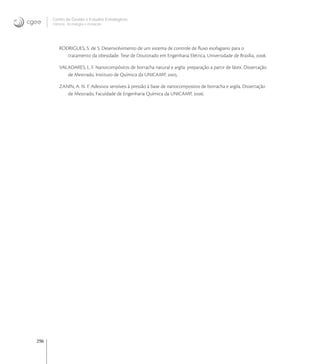 296
Centro de Gestão e Estudos Estratégicos
Ciência, Tecnologia e Inovação
RODRIGUES, S. de S. Desenvolvimento de um sistema de controle de ﬂuxo esofagiano para o
tratamento da obesidade. Tese de Doutorado em Engenharia Elétrica, Universidade de Brasília, .
VALADARES, L. F. Nanocompósitos de borracha natural e argila: preparação a partir de látex. Dissertação
de Mestrado, Instituto de Química da UNICAMP, .
ZANIN, A. N. F. Adesivos sensíveis à pressão à base de nanocompositos de borracha e argila. Dissertação
de Mestrado, Faculdade de Engenharia Química da UNICAMP, .
 