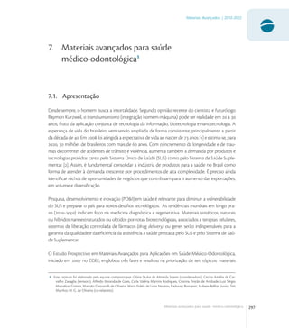 297
Materiais Avançados | 2010-2022
Materiais avançados para saúde médico-odontológica
7. Materiais avançados para saúde
médico-odontológica1
7.1. Apresentação
Desde sempre, o homem busca a imortalidade. Segundo opinião recente do cientista e futurólogo
Raymon Kurzweil, o transhumanismo (integração homem-máquina) pode ser realidade em  a 
anos; fruto da aplicação conjunta de tecnologia da informação, biotecnologia e nanotecnologia. A
esperança de vida do brasileiro vem sendo ampliada de forma consistente, principalmente a partir
da década de . Em  foi atingida a expectativa de vida ao nascer de  anos [] e estima-se, para
,  milhões de brasileiros com mais de  anos. Com o incremento da longevidade e de trau-
mas decorrentes de acidentes de trânsito e violência, aumenta também a demanda por produtos e
tecnologias providos tanto pelo Sistema Único de Saúde (SUS) como pelo Sistema de Saúde Suple-
mentar []. Assim, é fundamental consolidar a indústria de produtos para a saúde no Brasil como
forma de atender à demanda crescente por procedimentos de alta complexidade. É preciso ainda
identiﬁcar nichos de oportunidades de negócios que contribuam para o aumento das exportações,
em volume e diversiﬁcação.
Pesquisa, desenvolvimento e inovação (PD&I) em saúde é relevante para diminuir a vulnerabilidade
do SUS e preparar o país para novos desaﬁos tecnológicos. As tendências mundiais em longo pra-
zo (-) indicam foco na medicina diagnóstica e regenerativa. Materiais sintéticos, naturais
ou híbridos nanoestruturados ou obtidos por rotas biotecnológicas, associados a terapias celulares,
sistemas de liberação controlada de fármacos (drug delivery) ou genes serão indispensáveis para a
garantia da qualidade e da eﬁciência da assistência à saúde prestada pelo SUS e pelo Sistema de Saú-
de Suplementar.
O Estudo Prospectivo em Materiais Avançados para Aplicações em Saúde Médico-Odontológica,
iniciado em  no CGEE, englobou três fases e resultou na priorização de seis tópicos: materiais
1 Este capitulo foi elaborado pela equipe composta por: Glória Dulce de Almeida Soares (coordenadora), Cecília Amélia de Car-
valho Zavaglia (revisora), Alfredo Miranda de Góes, Carla Valéria Martins Rodrigues, Cristina Tristão de Andrade, Luiz Sérgio
Marcelino Gomes, Marcelo Ganzarolli de Oliveira, Maria Fidela de Lima Navarro, Radovan Borojevic, Rubens Belfort Junior, Taís
Munhoz M. G. de Oliveira (co-relatores).
 