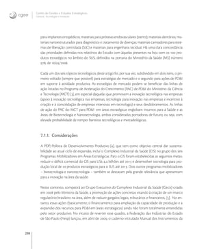 298
Centro de Gestão e Estudos Estratégicos
Ciência, Tecnologia e Inovação
para implantes ortopédicos; materiais para próteses endovasculares (stents); materiais dentários; ma-
teriais nanoestruturados para diagnóstico e tratamento de doenças; materiais carreadores para siste-
mas de liberação controlada (SLC) e materiais para engenharia tecidual. Há uma clara concordância
das prioridades deﬁnidas nos relatórios do Estudo com àquelas presentes na lista com os  pro-
dutos estratégicos no âmbito do SUS, deﬁnidos na portaria do Ministério da Saúde (MS) número
, de //.
Cada um dos seis tópicos tecnológicos deste artigo foi, por sua vez, subdividido em dois itens, o pri-
meiro voltado (sempre que possível) para estratégias de mercado e o segundo para ações de PD&I
em suporte à atividade produtiva. As estratégias de mercado podem se beneﬁciar das linhas de
ação listadas no Programa de Aceleração do Crescimento (PAC) de PD&I do Ministério da Ciência
e Tecnologia (MCT) [], em especial daquelas que promovem a inovação tecnológica nas empresas
(apoio à inovação tecnológica nas empresas; tecnologia para inovação nas empresas e incentivo à
criação e à consolidação de empresas intensivas em tecnologia) e seus desdobramentos. As linhas
de ação do PAC do MCT para PD&I em áreas estratégicas englobam insumos para a Saúde e as
áreas de Biotecnologia e Nanotecnologia, ambas consideradas portadoras de futuro; ou seja, com
elevada probabilidade de romper barreiras tecnológicas e mercadológicas.
7.1.1. Considerações
A PDP, Política de Desenvolvimento Produtivo [], que tem como objetivo central dar sustenta-
bilidade ao atual ciclo de expansão, inclui o Complexo Industrial da Saúde (CIS) no grupo dos seis
Programas Mobilizadores em Áreas Estratégicas. Para o CIS foram estabelecidas as seguintes metas:
reduzir o déﬁcit comercial do CIS para US , bilhões até  e desenvolver tecnologia para pro-
dução local de  produtos estratégicos para o SUS até . Dois outros programas mobilizadores
– biotecnologia e nanotecnologia – também se destacam pela grande relevância que apresentam
para a inovação na área da saúde.
Neste contexto, competirá ao Grupo Executivo do Complexo Industrial da Saúde (Gecis) criado
em  pelo Ministro da Saúde, a promoção de ações concretas visando à criação de um marco
regulatório brasileiro na área, além de reduzir gargalos legais, tributários e ﬁnanceiros, []. No en-
tanto, essas ações (basicamente, o ﬁnanciamento para ampliação da capacidade de produção e a
expansão dos recursos para PD&I em áreas estratégicas) ainda não foram totalmente entendidas
pelo setor produtivo. No intuito de reverter esse quadro, a Federação das Indústrias do Estado
de São Paulo (Fiesp) lançou, em abril de , o caderno intitulado Manual dos Instrumentos da
 