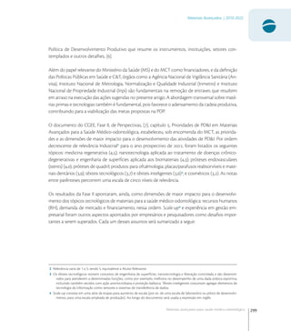 299
Materiais Avançados | 2010-2022
Materiais avançados para saúde médico-odontológica
Política de Desenvolvimento Produtivo que resume os instrumentos, instituições, setores con-
templados e outros detalhes, [].
Além do papel relevante do Ministério da Saúde (MS) e do MCT como ﬁnanciadores, e da deﬁnição
das Políticas Públicas em Saúde e C&T, órgãos como a Agência Nacional de Vigilância Sanitária (An-
visa), Instituto Nacional de Metrologia, Normalização e Qualidade Industrial (Inmetro) e Instituto
Nacional de Propriedade Industrial (Inpi) são fundamentais na remoção de entraves que resultem
em atraso na execução das ações sugeridas no presente artigo. A abordagem transversal sobre maté-
rias primas e tecnologias também é fundamental, pois favorece o adensamento da cadeia produtiva,
contribuindo para a viabilização das metas propostas na PDP.
O documento do CGEE, Fase II, de Perspectivas, [], capítulo , Prioridades de PD&I em Materiais
Avançados para a Saúde Médico-odontológica, estabeleceu, sob encomenda do MCT, as priorida-
des e as dimensões de maior impacto para o desenvolvimento das atividades de PD&I. Por ordem
decrescente de relevância Industrial
para o ano prospectivo de , foram listados os seguintes
tópicos: medicina regenerativa (,); nanotecnologia aplicada ao tratamento de doenças crônico-
degenerativas e engenharia de superfícies aplicada aos biomateriais (,); próteses endovasculares
(stents) (,); próteses de quadril; produtos para oftalmologia; placas/parafusos reabsorvíveis e mate-
riais dentários (,); têxteis tecnológicos (,) e têxteis inteligentes (,)
; e cosméticos (,). As notas
entre parênteses percorrem uma escala de cinco níveis de relevância.
Os resultados da Fase II apontaram, ainda, como dimensões de maior impacto para o desenvolvi-
mento dos tópicos tecnológicos de materiais para a saúde médico-odontológica: recursos humanos
(RH), demanda de mercado e ﬁnanciamento, nessa ordem. Scale-up
e experiência em gestão em-
presarial foram outros aspectos apontados por empresários e pesquisadores como desaﬁos impor-
tantes a serem superados. Cada um desses assuntos será sumarizado a seguir.
2 Relevância varia de 1 a 5; sendo 5, equivalente a Muito Relevante.
3 Os têxteis tecnológicos reúnem conceitos de engenharia de superfícies, nanotecnologia e liberação controlada e são desenvol-
vidos para atenderem a determinadas funções, como por exemplo, melhoria no desempenho de uma dada prática esportiva,
incluindo também tecidos com ação antimicrobiana e proteção balística. Têxteis inteligentes costumam agregar elementos de
tecnologia da informação como sensores e sistemas de transferência de dados.
4 Scale-up consiste em uma série de etapas para aumento de escala (por ex. de uma escala de laboratório ou piloto de desenvolvi-
mento, para uma escala ampliada de produção). Ao longo do documento será usada a expressão em inglês.
 