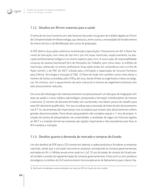 300
Centro de Gestão e Estudos Estratégicos
Ciência, Tecnologia e Inovação
7.1.2. Desaﬁos em RH em materiais para a saúde
O tema de recursos humanos tem sido bastante discutido nos grupos de trabalho ligados ao Fórum
de Competitividade em Biotecnologia, que destacou, entre outros, a necessidade de fortalecimento
do ensino técnico e da ﬂexibilização dos cursos de graduação.
A PDP deﬁniu duas ações sistêmicas na dimensão Capacitação e Treinamento em RH: o Plano Na-
cional de Educação, com meta de  mil e  mil novas matrículas, respectivamente, na edu-
cação proﬁssional/tecnológica e no ensino superior, para . A outra ação, de responsabilidade
conjunta do sistema Sesi/Senai/CNI e do Ministério do Trabalho, tem como meta  milhões de
matrículas, sobretudo no ensino proﬁssional. Essas ações estão em consonância com a Linha de
Ação número  do PAC do MCT, voltada para a formação e capacitação de recursos humanos
para Ciência, Tecnologia e Inovação (CT&I). O Plano de Ação tem também como meta elevar o
número de bolsas concedidas pelo CNPq, até , dando ênfase às engenharias e áreas estratégi-
cas. No entanto, com o aquecimento do setor industrial o número de engenheiros bolsistas tem
sido drasticamente reduzido.
Os cursos de metalurgia e de materiais existentes no país já possuem um alto grau de integração com
áreas da saúde e o setor médico-odontológico, propiciando a formação multidisciplinar de mestres
e doutores. O número de doutores formados tem aumentado, mas faltam postos de trabalho para
esses RH altamente qualiﬁcados. Por isso, os editais para concessão de bolsa de pós-doutoramento
nas ICT ou nas empresas são importantes, mas os projetos que incluem pós-doutoramentos sofrem
grandes descontinuidades. Parte desses pesquisadores não completa sequer o o
ano de projeto. A
criação da carreira de pesquisadores nas universidades, a ampliação de vagas nos Institutos ligados
ao MCT e a inserção formal nas empresas são opções importantes e não-excludentes para ﬁxar os
RH e acelerar a inovação.
7.1.3. Desaﬁos quanto à demanda de mercado e compras do Estado
Um dos desaﬁos da PDP para o CIS consiste em adensar a cadeia produtiva e fortalecer as empresas
nacionais, sendo que o principal instrumento proposto corresponde às compras governamentais,
estimadas em R  bilhões anuais entre - []
. O uso do poder de compra do Estado pre-
vê também a revisão da regulamentação de compras governamentais. A lista com os cem produtos
estratégicos no âmbito do SUS anteriormente mencionada serve de balizamento para o Banco Na-
5 Não foram consideradas possíveis alterações nas metas do PDP em função da crise mundial.
 