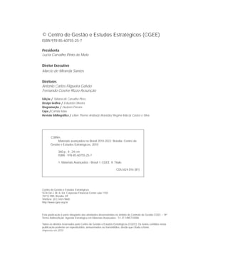 © Centro de Gestão e Estudos Estratégicos (CGEE)
ISBN 978-85-60755-25-7
Presidenta
Lucia Carvalho Pinto de Melo
Diretor Executivo
Marcio de Miranda Santos
Diretores
Antonio Carlos Filgueira Galvão
Fernando Cosme Rizzo Assunção
Edição / Tatiana de Carvalho Pires
Design Gráﬁco / Eduardo Oliveira
Diagramação / Hudson Pereira
Capa /Camila Maia
Revisão bibliográﬁca / Lilian Thomé Andrade Brandão/ Regina Márcia Castro e Silva
Centro de Gestão e Estudos Estratégicos
SCN Qd 2, Bl. A, Ed. Corporate Financial Center sala 1102
70712-900, Brasília, DF
Telefone: (61) 3424.9600
http://www.cgee.org.br
Esta publicação é parte integrante das atividades desenvolvidas no âmbito do Contrato de Gestão CGEE – 14º
Termo Aditivo/Ação: Agenda Estratégica em Materiais Avançados - 51.37.1/MCT/2008.
Todos os direitos reservados pelo Centro de Gestão e Estudos Estratégicos (CGEE). Os textos contidos nesta
publicação poderão ser reproduzidos, armazenados ou transmitidos, desde que citada a fonte.
Impresso em 2010
C389m
Materiais avançados no Brasil 2010-2022. Brasília: Centro de
Gestão e Estudos Estratégicos, 2010
360 p.; il.; 24 cm
ISBN - 978-85-60755-25-7
1. Materiais Avançados - Brasil. I. CGEE. II. Título.
CDU 624.016 (81)
 