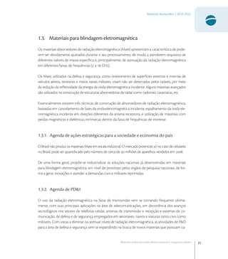 31
Materiais Avançados | 2010-2022
Materiais avançados para defesa nacional e segurança pública
1.3. Materiais para blindagem eletromagnética
Os materiais absorvedores de radiação eletromagnética (Mare) apresentam a característica de pode-
rem ser devidamente ajustados durante o seu processamento, de modo a atenderem requisitos de
diferentes valores de massa especíﬁca e, principalmente, de atenuação da radiação eletromagnética
em diferentes faixas de frequências ( a  GHz).
Os Mare, utilizados na defesa e segurança, como revestimento de superfícies externas e internas de
veículos aéreos, terrestres e meios navais militares, visam não ser detectados pelos radares, por meio
da redução da reﬂetividade da energia da onda eletromagnética incidente. Alguns materiais avançados
são utilizados na construção de estruturas absorvedoras de radar como radomes, casamatas, etc.
Essencialmente, existem três técnicas de construção de absorvedores de radiação eletromagnética,
baseadas em: cancelamento de fases da onda eletromagnética incidente, espalhamento da onda ele-
tromagnética incidente em direções diferentes da antena receptora, e utilização de materiais com
perdas magnéticas e dielétricas intrínsecas dentro da faixa de frequências de interesse.
1.3.1. Agenda de ações estratégicas para a sociedade e economia do país
O Brasil não produz os materiais Mare em escala industrial. O mercado potencial, só no caso de celulares
no Brasil, pode ser quantiﬁcado pelo número de cerca de  milhões de aparelhos vendidos em .
De uma forma geral, propõe-se industrializar as soluções nacionais já desenvolvidas em materiais
para blindagem eletromagnética, em nível de protótipo pelos órgãos de pesquisa nacionais, de for-
ma a gerar inovações e atender a demandas civis e militares reprimidas.
1.3.2. Agenda de PD&I
O uso da radiação eletromagnética na faixa de microondas vem se tornando frequente ultima-
mente, com suas principais aplicações na área de telecomunicações, em decorrência dos avanços
tecnológicos nos setores de telefonia celular, antenas de transmissão e recepção e sistemas de co-
municação, de defesa e de segurança empregados em aeronaves, navios e viaturas tanto civis como
militares. Com vistas a eliminar ou atenuar níveis de radiação eletromagnética, as atividades de P&D
para a área de defesa e segurança vem se expandindo na busca de novos materiais que possuam ca-
 