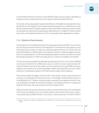 301
Materiais Avançados | 2010-2022
Materiais avançados para saúde médico-odontológica
cional de Desenvolvimento Econômico e Social (BNDES) avaliar e priorizar projetos submetidos ao
Programa de Apoio ao Desenvolvimento do Complexo Industrial da Saúde (Profarma).
Em maio de , [], pesquisadores e gestores identiﬁcaram a diﬁculdade de cooperação das Institui-
ções de Ciência e Tecnologia (ICT) com empresas da área de equipamentos e materiais de uso em saú-
de como o grande entrave à inovação e sugeriram critérios para habilitar empresas aos próximos editais
de subvenção e/ou ﬁnanciamentos para pesquisa, desenvolvimento e inovação. Os critérios incluem,
entre outros, a necessidade de parceria com as ICT e a participação de pós-graduandos na empresa.
7.1.4. Desaﬁo em ﬁnanciamento
É preciso garantir continuidade de ﬁnanciamento para grandes projetos de PD&I, como, por exem-
plo, os Institutos Nacionais de Ciência e Tecnologia (INCT). O ﬁnanciamento para pesquisa, um dos
pré-requisitos para se atingir a inovação, tem aumentado signiﬁcativamente nos últimos anos, mas
ainda é pulverizado em múltiplos editais. Seria importante rediscutir a relação das agências ﬁnancia-
doras com os pesquisadores, os critérios de avaliação dos projetos e a abertura de editais com prazos
de execução de projetos em médio e em longo prazo (- anos), com avaliações intermediárias.
O ﬁnanciamento para ampliação da capacidade de produção do CIS inclui o novo Profarma/BNDES
com recursos da ordem de R  bilhões entre  e , além de recursos orçamentários do Mi-
nistério da Saúde de cerca de R  milhões no mesmo período. Recursos para PD&I em áreas es-
tratégicas e para infraestrutura cientíﬁco-tecnológica também estão disponíveis, bem como o apoio
ﬁnanceiro e a capitalização propostos na PDP para nanotecnologia e biotecnologia, [].
Dentro das prioridades estratégicas do PAC do MCT, a linha de ação número  que prevê Incentivo
à Criação e à Consolidação de Empresas Intensivas em Tecnologia é fundamental para diminuir a
vulnerabilidade do CIS. Materiais nanoestruturados, arcabouços
para engenharia tecidual e siste-
mas de liberação controlada são exemplos de produtos e tecnologias intensivas em inovação que
dependem fortemente dos recursos previstos no Plano de Ação do MCT.
Ações da Finep (fundo setorial e subvenção econômica compreendendo fundos não-reembolsáveis
e instrumentos de capital de risco, como: capital semente, venture capital, private equity e abertu-
ra de capital); ações do BNDES (Criatec, entre outros) e a ação conjunta dos ministérios MS/MCT
6 Também chamados de templates ou scaﬀolds podem ser deﬁnidos como suportes porosos tridimensionais para cultura de
células.
 