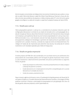 302
Centro de Gestão e Estudos Estratégicos
Ciência, Tecnologia e Inovação
(lei de inovação e encomendas tecnológicas) são instrumentos fundamentais para acelerar a inova-
ção na saúde. Cabe ainda destacar o papel dos Editais Finep-Sebraeque ﬁnanciam a busca de solu-
ções concretas para problemas de pequenas e médias empresas pelas ICT, como forma de superar
gargalos tecnológicos na cadeia de inovação e o papel das Fundações Estaduais de Apoio (FAPs).
7.1.5. Desaﬁo para scale-up
Vários pesquisadores apontam o scale-up (i.e., a conversão de um processo industrial a partir de
conﬁgurações laboratoriais no sentido do uso amplo de mercado) como o principal gargalo da ca-
deia de inovação por falta (ou desconhecimento) de mecanismos de ﬁnanciamento, baixa interação
com empresas e, principalmente, falta de recursos humanos especializados em scale-up. Essas trans-
ferências de escala (: ou :) necessitam, antes de mais nada, de parceiros interessados, projetos
de equipamento, validação da metodologia e suprimento de matéria prima em quantidade e custo
compatível com o produto. Iniciativas, a exemplo da criação do Centro de Desenvolvimento Tec-
nológico em Saúde, [], são importantes para preencher essas lacunas, mas ainda são em número
insuﬁciente e com resultados esperados para médio em longo prazo.
7.1.6. Desaﬁo em gestão empresarial
Grandes projetos de PD&I têm sido coordenados, em sua ampla maioria, por professores e/ou
pesquisadores de universidades públicas sem formação em gestão empresarial. Nesse contex-
to, para impulsionar o desenvolvimento pretendido será preciso profissionalizar as seguintes
frentes de gestão:
• Gestão da proteção do conhecimento, incluindo acompanhamento em todas as etapas e
a obtenção de patentes no exterior;
• Gestão laboratorial com a implantação de normas ISO e compatibilização com o uso dos
laboratórios em atividades de ensino; e
• Gestão dos projetos, propriamente ditos.
Nesse contexto, agências de fomento, como a Coordenação de Aperfeiçoamento de Pessoal de Ní-
vel Superior (Capes) ou o Conselho Nacional de Desenvolvimento Cientíﬁco e Tecnológico (CNPq),
poderiam incentivar e ﬁnanciar a participação de pesquisadores em pós-graduação lato sensu na
área de gestão, selecionar propostas a serem patenteadas etc.
 