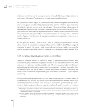 304
Centro de Gestão e Estudos Estratégicos
Ciência, Tecnologia e Inovação
importante nos últimos anos do uso de próteses não-cimentadas fabricadas em ligas de titânio re-
cobertas por hidroxiapatita
, especialmente em pacientes ativos e adultos jovens.
De acordo com o mesmo registro, as superfícies articulares com maior desgate acumulado em sete
anos pós-cirurgia são as metal-metal (.) seguidas pelas: cerâmica-polietileno (.), metal-polie-
tileno (.) e cerâmica-cerâmica (.), mas o desgaste é fortemente afetado pelos processos de
fabricação e acabamento do par em contato. A Suécia, que mantém um registro nacional de artro-
plastias de quadril desde , segue padrão similar de uso preferencial de materiais e combinações
de superfícies articulares, observando-se um aumento crescente do uso do par metal - polietileno
de ultra-alta peso molecular, apesar da grande preocupação com o desgaste dos componentes ar-
ticulares poliméricos.
Na Noruega, Suécia, Austrália, Canadá e Estados Unidos da América (EUA) há, desde , uma ten-
dência crescente do uso de próteses de ligas de cobalto-cromo-molibdênio (CoCrMo) em cirurgias de
resurfacing
do quadril. Essa cirurgia é usada preferencialmente em homens adultos jovens com fra-
turas ou artrose de quadril debilitante e com longa expectativa de vida e alto nível de atividade física.
7.2.1. Ampliação da produção de implantes ortopédicos
Segundo a Associação Brasileira da Indústria de Artigos e Equipamentos Médicos (Abimo), apro-
ximadamente  dos implantes ortopédicos utilizados no país são de fabricação nacional. Além
disso, entre os implantes ortopédicos utilizados pelo SUS, em , aproximadamente  eram
de procedência nacional, enquanto que apenas  correspondiam a produtos importados. A As-
sociação relata ainda que  do volume de vendas dos implantes ortopédicos nacionais se des-
tinam ao mercado interno e  para exportações, nesse último caso limitado a / das empresas
do setor [].
O modelo de prótese de quadril cimentado mais usado no país, segundo cirurgiões brasileiros de
quadril entrevistados em  [], consiste no modelo Alpha cimentado fabricado em aço inoxi-
dável conformado mecanicamente. Nesse contexto, os investimentos governamentais que visem a
atender a alta demanda reprimida por cirurgias de artroplastia de quadril, especialmente em idosos,
8 Hidroxiapatita é uma cerâmica de fosfato de cálcio classiﬁcada como bioativa e osteocondutora. Normalmente esse termo é uti-
lizado de forma genérica englobando outras cerâmicas de fosfato de cálcio, sendo que nas Tabelas do SUS e da ANS é utilizada
a denominação de cerâmicas fosfo-cálcicas.
9 Resurfacing do quadril consiste num procedimento cirúrgico no qual apenas a superfície da cartilagem junto ao femur é retirada
e a cabeça do femur reformatada para receber uma prótese. Nessa cirurgia, o acetábulo também é totalmente substituído por
uma prótese.
 