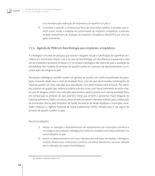 306
Centro de Gestão e Estudos Estratégicos
Ciência, Tecnologia e Inovação
tura necessária para realização de tratamentos de superfície no país; e
4) Consolidar e expandir a infraestrutura física das instituições, públicas e privadas, que te-
nham como missão a avaliação de conformidade de implantes ortopédicos, a exemplo
da Rede Multicêntrica de Avaliação de Implantes Ortopédicos (REMATO), por meio de
ações transversais.
7.2.2. Agenda de PD&I em biotribologia para implantes ortopédicos
A tribologia é uma área de pesquisa que estuda o desgaste, fricção e lubriﬁcação de superfícies arti-
culadas em movimento relativo [], e no caso da biotribologia, um dos objetivos é aumentar a vida
útil de implantes e produtos similares []. Os ensaios tribológicos são essenciais para a avaliação da
durabilidade dos modelos de próteses de quadril e joelho em processo de desenvolvimento ou in-
corporação tecnológica no país.
Simulações tribológicas também podem ser geradas de acordo com perﬁs estratiﬁcados da popu-
lação, incluindo idade, sexo e nível de atividade física, uma vez que determinadas combinações de
materiais podem ser mais indicadas para populações com determinadas características. Por exem-
plo, próteses de quadril tipo cerâmica-cerâmica de alto custo, com baixo coeﬁciente de atrito e bai-
xa taxa de desgaste seriam mais indicadas para homens adultos jovens, com intensa atividade física,
em comparação às próteses do tipo polímero-metal que tendem a apresentar maior desgaste do
material polimérico. Dados concretos, nesse sentido, proveriam relevante subsídio para a elaboração
de protocolos clínicos pelo Ministério da Saúde, Secretarias de Saúde estaduais e municipais, socie-
dades médicas e a Agência Nacional de Saúde Suplementar (ANS), voltados para o uso seguro de
próteses de quadril e joelho no país.
Recomendações
1) Investir na aquisição e desenvolvimento de equipamentos por instituições cientíﬁcas e
tecnológicas para avaliação tribológica de implantes ortopédicos em desenvolvimento ou
comercializados no país;
2) Investir no desenvolvimento de novos métodos e/ou softwares simuladores tribológicos.
Ampliar infraestrutura multiusuário, certiﬁcar e acreditar laboratórios nacionais voltados
para a realização de ensaios biotribológicos;
de relevância industrial superior a 4.
 