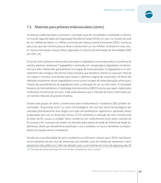 307
Materiais Avançados | 2010-2022
Materiais avançados para saúde médico-odontológica
7.3. Materiais para próteses endovasculares (stents)
As doenças cardiovasculares constituem a principal causa de mortalidade e morbidade no Brasil e
no mundo. Segundo dados da Organização Mundial de Saúde (OMS), em , no mundo, do total
de , milhões de óbitos, , milhões ocorreram por doença arterial coronariana (DAC). Estima-se,
para , que esse número possa se elevar a valores entre  e  milhões. No Brasil, em , hou-
ve . internações e . óbitos registrados no Sistema de Informação de Mortalidade (SIM)
por DAC [].
O uso de stents (prótese endovascular) associados à angioplastia coronariana reduz a ocorrência de
eventos adversos, reestenose
angiográﬁca e reoclusão, em comparação à angioplastia convencio-
nal [] e vêm susbtituindo gradualmente as cirurgias de revascularização. A angioplastia é um pro-
cedimento não-cirúrgico, não-restrito à área coronária, que desobstrui artérias ou vasos por meio de
um cateter e introduz uma prótese para manter o diâmetro original do vaso/artéria. No Brasil são
realizadas anualmente . angioplastias contra . cirurgias de revascularização, sendo que a
maioria dos procedimentos de angioplastia inclui a colocação de um ou mais stents. A Sociedade
Brasileira de Hemodinâmica e Cardiologia Intervencionista (SBHCI) estima que sejam implantados
no Brasil  mil stents por ano []. Cabe ainda destacar, que o mercado de stents é dominado por
um número reduzido de grandes empresas.
Existem dois grupos de stents: convencionais (sem medicamento) e recobertos (SR) também de-
nominados “drug-eluting stents” ou stents farmacológicos. No caso dos stents farmacológicos são
utilizadas prioritariamente duas drogas com ação anti-proliferativa: rapamicina e paclitaxel, ambas
já aprovadas para uso no Brasil pela Anvisa. O SUS reembolsa a utilização do stent convencional
ao preço de R ., a unidade. Stents recobertos por medicamentos (com preço variando de
R ., a R .,) [] podem ser providos pelos planos de saúde do Sistema de Saúde Su-
plementar, desde que devidamente justiﬁcado o uso e avaliados os riscos e benefícios correspon-
dentes por equipe técnica competente.
Estudos de custo-efetividade de stents recobertos com fármacos indicam que o SR foi mais favorá-
vel em pacientes de alto risco de reestenose, com elevado custo do manejo de reestenose e sob a
perspectiva não-pública []. Além do elevado custo, a controvérsia em torno da segurança dos SR
13 Obstrução decorrente da formação de novos trombos nas paredes dos vasos ou artérias.
 