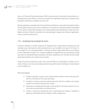 308
Centro de Gestão e Estudos Estratégicos
Ciência, Tecnologia e Inovação
levou o US Food and Drug Administration (FDA) a se pronunciar, em setembro de , sobre as in-
dicações para uso dos stents e a convocar um painel com especialistas para discutir possíveis riscos
associados aos fármacos utilizados nos stents [].
Revisão sistemática conduzida pelo Centro Cochrane do Brasil em , sob encomenda do Minis-
tério da Saúde, concluiu que os stents recobertos com rapamicina e paclitaxel quando comparados
com os stents convencionais não alteram de modo estatisticamente signiﬁcante as taxas de morta-
lidade, trombose, infarto do miocárdio e de revascularização cirúrgica, mas diminuem signiﬁcante-
mente a taxa de reestenose [].
7.3.1. Ampliação da produção de stents
Conforme relatado no Estudo Prospectivo de Materiais Fase I (), diversos materiais têm sido
utilizados para a fabricação de stents, destacando-se o aço inoxidável L, liga Co-Cr (L) e o
nitinol (liga NiTi com superelasticidade e memória de forma). Alguns fabricantes contra-indicam
os stents fabricados em ligas Co-Cr a pacientes alérgicos ou hipersensíveis aos componentes da liga
[]. Stents em poli (ácido lático) associados a fármacos e polímeros com memória de forma estão
sendo desenvolvidos como substitutos aos metais.
A liga nitinol não é produzida no país, mas é tema de PD&I em universidades e também em ins-
titutos militares, uma vez que essas ligas apresentam grande campo de aplicação na área Espacial
[] e de Defesa [].
Recomendações
1) Ampliar a produção no país de stents endovasculares metálicos convencionais para aten-
dimento à demanda do SUS e para exportação;
2) Fortalecer as empresas nacionais produtoras de stents, de forma a ampliar a sua competi-
tividade no mercado de produtos para a saúde;
3) Desenvolver tecnologia para fabricação no país da liga NiTi (nitinol) em parceria com ou-
tros setores que demandem essa matéria-prima; e
4) Ampliar a infraestrutura laboratorial para a caracterização dos materiais e avaliação da
segurança e efetividade dessa tecnologia em médio e longo prazo.
 