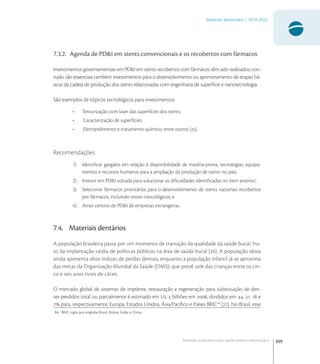 309
Materiais Avançados | 2010-2022
Materiais avançados para saúde médico-odontológica
7.3.2. Agenda de PD&I em stents convencionais e os recobertos com fármacos
Investimentos governamentais em PD&I em stents recobertos com fármacos têm sido realizados; con-
tudo, são essenciais também investimentos para o desenvolvimento ou aprimoramento de etapas bá-
sicas da cadeia de produção dos stents relacionadas com engenharia de superfície e nanotecnologia.
São exemplos de tópicos tecnológicos para investimentos:
• Texturização com laser das superfícies dos stents;
• Caracterização de superfícies;
• Eletropolimento e tratamento químico, entre outros [].
Recomendações
1) Identiﬁcar gargalos em relação à disponibilidade de matéria-prima, tecnologias, equipa-
mentos e recursos humanos para a ampliação da produção de stents no país;
2) Investir em PD&I voltada para solucionar as diﬁculdades identiﬁcadas no item anterior;
3) Selecionar fármacos prioritários para o desenvolvimento de stents nacionais recobertos
por fármacos, incluindo testes toxicológicos; e
4) Atrair centros de PD&I de empresas estrangeiras.
7.4. Materiais dentários
A população brasileira passa por um momento de transição da qualidade da saúde bucal, fru-
to da implantação tardia de políticas públicas na área de saúde bucal []. A população idosa
ainda apresenta altos índices de perdas dentais, enquanto a população infantil já se aproxima
das metas da Organização Mundial da Saúde (OMS), que prevê  das crianças entre os cin-
co e seis anos livres de cáries.
O mercado global de sistemas de implante, restauração e regeneração para substituição de den-
tes perdidos total ou parcialmente é estimado em U  bilhões em , divididos em , ,  e
 para, respectivamente, Europa, Estados Unidos, Ásia/Pacíﬁco e Países BRIC
[]. No Brasil, esse
14 BRIC: sigla que engloba Brasil, Rússia, Índia e China.
 