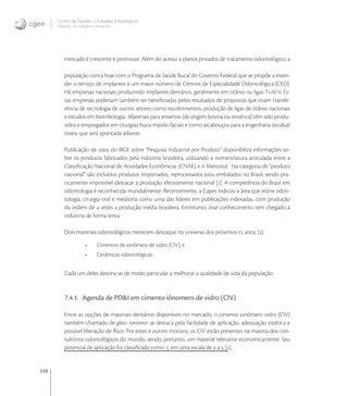310
Centro de Gestão e Estudos Estratégicos
Ciência, Tecnologia e Inovação
mercado é crescente e promissor. Além do acesso a planos privados de tratamento odontológico, a
população conta hoje com o Programa de Saúde Bucal do Governo Federal que se propõe a esten-
der o serviço de implantes a um maior número de Centros de Especialidade Odontológica (CEO).
Há empresas nacionais produzindo implantes dentários, geralmente em titânio ou ligas Ti-Al-V. Es-
sas empresas poderiam também ser beneﬁciadas pelos resultados de propostas que visam transfe-
rência de tecnologia de outros setores como recobrimentos, produção de ligas de titânio nacionais
e estudos em biotribologia. Materiais para enxertos (de origem bovina ou sintética) têm sido produ-
zidos e empregados em cirurgias buco-maxilo-faciais e como arcabouços para a engenharia tecidual
óssea, que será apontada adiante.
Publicação de  do IBGE sobre “Pesquisa Industrial por Produto” disponibiliza informações so-
bre os produtos fabricados pela indústria brasileira, utilizando a nomenclatura articulada entre a
Classiﬁcação Nacional de Atividades Econômicas (CNAE) e o Mercosul. Na categoria de “produto
nacional” são incluídos produtos importados, reprocessados e/ou embalados no Brasil, sendo pra-
ticamente impossível destacar a produção efetivamente nacional []. A competência do Brasil em
odontologia é reconhecida mundialmente. Recentemente, a Capes indicou a área que reúne odon-
tologia, cirurgia oral e medicina como uma das líderes em publicações indexadas, com produção
da ordem de  vezes a produção média brasileira. Entretanto, esse conhecimento tem chegado à
indústria de forma lenta.
Dois materiais odontológicos merecem destaque no universo dos próximos  anos, []:
• Cimentos de ionômero de vidro (CIV); e
• Cerâmicas odontológicas.
Cada um deles destina-se de modo particular a melhorar a qualidade de vida da população.
7.4.1. Agenda de PD&I em cimento iônomero de vidro (CIV)
Entre as opções de materiais dentários disponíveis no mercado, o cimento ionômero vidro (CIV)
também chamado de glass ionomer se destaca pela facilidade de aplicação, adequação estética e
possível liberação de ﬂúor. Por estes e outros motivos, os CIV estão presentes na maioria dos con-
sultórios odontológicos do mundo, sendo, portanto, um material relevante economicamente. Seu
potencial de aplicação foi classiﬁcado como , em uma escala de  a  [].
 
