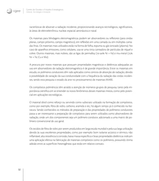 32
Centro de Gestão e Estudos Estratégicos
Ciência, Tecnologia e Inovação
racterísticas de absorver a radiação incidente, proporcionando avanços tecnológicos, signiﬁcativos,
às áreas de eletroeletrônica, nuclear, espacial, aeronáutica e naval.
Os materiais para blindagens eletromagnéticas podem ser absorvedores ou reﬂetores (para ondas
planas, campo próximo, campo magnético), em reﬂexões em uma camada ou em múltiplas cama-
das ﬁnas. Os materiais mais utilizados estão na forma de folha, espuma ou gás ionizado (plasma). No
caso de aparelhos emissores, como celulares, usa-se uma tinta carreadora de partículas de níquel e
cobre. Outros materiais, mais nobres, são as ligas de permalloy (- Ni + Fe) e mu-metal (
Ni + Fe, Cu e Mo).
A procura por novos materiais que possuam propriedades magnéticas e dielétricas adequadas ao
uso em absorvedores de radiação eletromagnética é de grande importância. Entre os materiais em
estudo, os polímeros condutores têm sido aplicados como centros de absorção de radiação, devido
à possibilidade de variação da sua condutividade com a frequência da radiação das ondas inciden-
tes, sendo esta pesquisa o estado da arte no processamento de materiais MARE.
Os compósitos poliméricos têm atraído a atenção de inúmeros grupos de pesquisa, tanto pela im-
portância cientíﬁca em se entender os novos fenômenos desses materiais mistos, como pelo poten-
cial em aplicações tecnológicas.
O material têxtil como reforço ou servindo como substrato utilizado na formação de compósitos,
como por exemplo, ﬁbra de vidro, carbono, aramida e etc, há algum tempo já é conhecido na lite-
ratura. Sendo conhecidos os métodos de preparação e das propriedades de polímeros condutores
passa a ser interessante a preparação de compósitos para serem utilizados como absorvedores de
radiação, onde um dos componentes seja um polímero condutor, adicionado a uma matriz de po-
límero convencional de uso geral.
Os tecidos de ﬁbra de vidro por serem produzidos em larga escala mundial e pela sua larga utilização
devido às suas excelentes propriedades, como por exemplo: bom isolante acústico e térmico, não
inﬂamável, alta resistência à corrosão, baixa massa especíﬁca e boas propriedades dielétricas indicam
uma aplicação efetiva na fabricação de materiais compósitos como os polímeros, possuindo ótima
adesão entre as superfícies heterogêneas que estão em relativo contato.
 