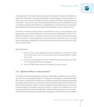 311
Materiais Avançados | 2010-2022
Materiais avançados para saúde médico-odontológica
As aplicações dos CIV são várias, incluindo uso para cimentar próteses e brackets ortodônticos, em
restaurações temporárias e como base de restaurações muito profundas, em selantes e ainda na me-
dicina, como cimentos ósseos. Destaque-se também a indicação do CIV para restauração não-trau-
máticas (ART - atraumatic restorative technique), desenvolvimento ocorrido na década de  visando
ao mercado de países em desenvolvimento e subdesenvolvidos. Em áreas remotas e na ausência de
pessoal qualiﬁcado, é possível estancar o processo de formação da cárie com a aplicação do CIV.
Os cimentos ionômeros de vidro (CIV) foram desenvolvidos nos anos  e, hoje, englobam quatro
grandes grupos: convencional, modiﬁcado com metais (cermets), modiﬁcados com resinas e com-
pômeros, totalizando mais de  produtos comerciais []. As principais empresas fabricantes de
CIVs se encontram na Europa, Japão, EUA e Austrália. No Brasil, os ionômeros são, em sua ampla
maioria, importados e embalados em território nacional, similarmente ao que ocorre em outros pa-
íses em desenvolvimento.
Recomendações
1) Selecionar duas ou três composições de cimentos ionômeros de vidro (CIV) em função
do know how existente nas ICT, das demandas do SUS e de disponibilidade de matéria-
prima no país;
2) Desenvolver as composições de cimentos ionômeros de vidro selecionadas no item ante-
rior, incluindo a etapa de testes toxicológicos; e
3) Investir em PD&I em gaps existentes no processo de inovação e Scale-up.
7.4.2. Agenda de PD&I em cerâmicas dentais
As cerâmicas dentais vêm ampliando seu mercado em odontologia na medida em que muitos avan-
ços em termos de propriedades mecânicas e estéticas foram alcançados. As porcelanas dentárias
são utilizadas no recobrimento de subestruturas metálicas (copings) para reabilitação de pacientes
com perdas volumosas da estrutura dental. Já o sistema de próteses cerâmicas livre de metal (metal-
free) foi desenvolvido para satisfazer a crescente tendência da odontologia estética, eliminando o
metal das próteses e restaurações. Neste caso, substitui-se a subestrutura metálica por um corpo
cerâmico (de alumina, zircônia ou espinélio) sobre o qual será inﬁltrada a porcelana. A principal cau-
sa de falha destes sistemas está associada à baixa tenacidade dos materiais cerâmicos []. Também
 