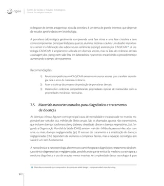312
Centro de Gestão e Estudos Estratégicos
Ciência, Tecnologia e Inovação
o desgaste de dentes antagonistas e/ou da porcelana é um tema de grande interesse, que depende
de estudos aprofundados em biotribologia.
A porcelana odontológica geralmente compreende uma fase vítrea e uma fase cristalina e tem
como componentes principais feldspato, quartzo, alumina, zircônia e caulim. Um desaﬁo importan-
te a vencer é a fabricação das subestruturas cerâmicas (copings) assistida por CAD/CAM
. A tec-
nologia CAD/CAM é amplamente utilizada em diversos setores, mas na área de cerâmicas dentais
a usinagem dos copings tem sido feita em laboratórios no exterior, encarecendo o procedimento e
aumentando o tempo de tratamento.
Recomendações
1) Reunir competências em CAD/CAM existente em outros setores, para transferir tecnolo-
gia para o setor de materiais cerâmicos;
2) Fazer o scale-up do processo de produção de porcelanas dentais;
3) Desenvolver cerâmicas compatibilizando propriedades ópticas de translucidez com as
propriedades mecânicas necessárias.
7.5. Materiais nanoestruturados para diagnóstico e tratamento
de doenças
As doenças crônicas ﬁguram como principal causa de mortalidade e incapacidade no mundo, res-
ponsável por  dos , milhões de óbitos anuais. São os chamados agravos não-transmissíveis,
que incluem doenças cardiovasculares, diabetes, obesidade, câncer e doenças respiratórias, []. Se-
gundo a Organização Mundial da Saúde (OMS), existem mais de  bilhão de pessoas infectadas com
uma, ou mais, doenças negligenciadas, []. O sucesso do tratamento e a erradicação de doenças
negligenciadas (DN) dependem de inúmeros e complexos fatores, mas a inovação tecnológica em
saúde é um item fundamental.
A nanociência e a nanotecnologia abrem novos caminhos para o diagnóstico e tratamento de doen-
ças crônico-degenerativas e negligenciadas, possibilitando que se evolua da medicina curativa para a
medicina diagnóstica e uso de terapias menos invasivas. A complexidade dessas tecnologias é gran
15 Manufatura asssistida por computador; de computer-aided design / computer-aided manufacturing
 