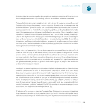 313
Materiais Avançados | 2010-2022
Materiais avançados para saúde médico-odontológica
de, pois os materiais nanoestruturados são normalmente associados a sistemas de liberação contro-
lada ou à engenharia tecidual, o que vai exigir elevados recursos e RH altamente qualiﬁcados.
Produtos fotônicos representam cerca de  (em valor) do setor de equipamentos eletrônicos, [].
Cromóforos (compostos fotoatívaveis) e pontos quânticos são substâncias ou nanopartículas que
exibem ﬂuorescência quando irradiados com luz de comprimento de onda adequado. Podem ser
associados a polímeros ou moléculas funcionais (como peptídeos), tendo aplicação como marcado-
res em kits para diagnóstico, no imageamento biológico e na medicina. Alguns marcadores reagem
com a luz e o oxigênio formando oxigênio singleto que leva à morte celular. A terapia fotodinâmica
(TFD ou PDT de photodynamic therapy) para tratamento de alguns tipos de câncer utiliza esse prin-
cípio, tendo como insumo moléculas fotoativáveis e fontes de luz (laser ou LEDs). Os cromóforos
baseados em porﬁrinas têm sido substituídos por uma segunda geração de agentes fototerapêuti-
cos como as ftalocianinas que apresentam ação mais efetiva, podendo ser administradas em meno-
res dosagens no tratamento de neoplasias.
Pontos quânticos (quantum dots) são partículas nanométricas quase esféricas com dimensões da
ordem de  nm ao longo de pelo menos dois eixos do cristal, o que resulta em partículas com 
a . átomos. Pontos quânticos de óxido de ítrio ou seleneto de cádmio são propostos como
componentes de kits diagnósticos para a detecção precoce de tumores. O mercado global de pon-
tos quânticos em  é estimado em U  milhões, []. A rota de fabricação desses nanomate-
riais geralmente envolve processo sol-gel e, no Brasil, diversos grupos de pesquisa têm se dedicado
ao desenvolvimento desses materiais.
Ferroﬂuidos ou ﬂuidos magnéticos biocompatíveis são essencialmente suspensões coloidais estáveis
contendo nanopartículas de óxido de ferro. Esses ímãs nanoscópicos podem atuar como marca-
dores ou serem usados no procedimento denominado magnetohipertermia. De forma resumida, a
magnetohipertermia consiste na injeção vetorizada de nanopartículas com tamanho da ordem de 
nm acopladas a substâncias bioativas. A aplicação de um campo magnético alternado provoca au-
mento de temperatura local que pode levar a célula à morte, []. Também é proposta na literatura
o uso de ouro coloidal (nanopartículas de ouro em suspensão), sendo que pesquisadores do Insti-
tuto de Pesquisas em Patologias Tropicais (IPEPATRO) desenvolveram um sistema de detecção com
ouro coloidal para diagnóstico de malária falciparum, [].
O Relatório de Perspectivas em Materiais Avançados (Fase II) indicou o tema nanotecnologia aplica-
da ao tratamento de doenças crônico-degenerativas como um dos itens em que o Brasil se encon-
tra mais afastado do estágio de P&D existente nos países de primeiro mundo. O atraso existente, so-
 