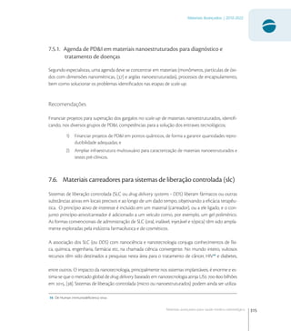 315
Materiais Avançados | 2010-2022
Materiais avançados para saúde médico-odontológica
7.5.1. Agenda de PD&I em materiais nanoestruturados para diagnóstico e
tratamento de doenças
Segundo especialistas, uma agenda deve se concentrar em materiais (monômeros, partículas de óxi-
dos com dimensões nanométricas, [] e argilas nanoestruturadas), processos de encapsulamento,
bem como solucionar os problemas identiﬁcados nas etapas de scale-up.
Recomendações
Financiar projetos para superação dos gargalos no scale-up de materiais nanoestruturados, identiﬁ-
cando, nos diversos grupos de PD&I, competências para a solução dos entraves tecnológicos;
1) Financiar projetos de PD&I em pontos quânticos, de forma a garantir quantidades repro-
dutibilidade adequadas; e
2) Ampliar infraestrutura multiusuário para caracterização de materiais nanoestruturados e
testes pré-clínicos.
7.6. Materiais carreadores para sistemas de liberação controlada (slc)
Sistemas de liberação controlada (SLC ou drug delivery systems - DDS) liberam fármacos ou outras
substâncias ativas em locais precisos e ao longo de um dado tempo, objetivando a eﬁcácia terapêu-
tica. O princípio ativo de interesse é incluído em um material (carreador), ou a ele ligado, e o con-
junto princípio-ativo/carreador é adicionado a um veículo como, por exemplo, um gel polimérico.
As formas convencionais de administração de SLC (oral, inalável, injetável e tópica) têm sido ampla-
mente exploradas pela indústria farmacêutica e de cosméticos.
A associação dos SLC (ou DDS) com nanociência e nanotecnologia conjuga conhecimentos de físi-
ca, química, engenharia, farmácia etc, na chamada ciência convergente. No mundo inteiro, vultosos
recursos têm sido destinados a pesquisas nesta área para o tratamento de câncer, HIV
e diabetes,
entre outros. O impacto da nanotecnologia, principalmente nos sistemas implantáveis, é enorme e es-
tima-se que o mercado global de drug delivery baseado em nanotecnologia atinja US - bilhões
em , []. Sistemas de liberação controlada (micro ou nanoestruturados) podem ainda ser utiliza-
16 De Human immunodeﬁciency virus
 