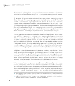 316
Centro de Gestão e Estudos Estratégicos
Ciência, Tecnologia e Inovação
dos em conjunto com a engenharia tecidual, sendo relativamente comum a inclusão de substâncias
antimicrobianas ou antibióticos a arcabouços - ou -D, para posterior liberação no sítio de interesse.
Os carreadores do tipo sistema-reservatório são largamente empregados pela indústria moderna
de cosméticos e de alimentos para proteger a substância ativa dos efeitos da radiação ultravioleta,
umidade ou do contato com oxigênio, []. Na medicina, fármacos são encapsulados ou associados
também a ﬁlmes ou membranas poliméricas. Além de polímeros, fosfatos de cálcio, argilas e nano-
compósitos (geralmente de matriz polimérica) têm sido utilizados como carreadores em sistemas
de drug delivery. Dada à amplidão do tema, essa seção se concentra nos polímeros biodegradáveis
empregados no encapsulamento (micro ou nano) de substância ativas e na produção de curativos
têxteis. Entretanto, as recomendações propostas podem ser estendidos a outras aplicações.
Curativos especiais são empregados em queimados e ulcerações crônicas de origem diabética ou ve-
nosa, []. Estima-se que em  o mercado americano para tecnologias avançadas no tratamento
de lesões da pele atinja US , bilhões, [], sendo que nesse valor estão incluídas também as terapias
celulares
. De acordo com dados do Ministério da Saúde de , o SUS gasta cerca de R  milhões/
ano com o tratamento de queimados. As ulcerações crônicas são um problema crescente em idosos
e na população diabética, que foi estimada em aproximadamente  milhões em , []. Similar-
mente às projeções mundiais, prevê-se crescimento do número de diabéticos no Brasil e, consequen-
temente, aumento dos gastos públicos com o tratamento de complicações decorrentes da doença.
São bastante comuns os curativos que utilizam carreadores compósitos multi-camadas. A associa-
ção de camadas com diferentes graus de hidrofobicidade, malhas com aberturas diversas (em ta-
manho e formato) e o emprego de ﬁos ou ﬁbras nanométricas permitem a fabricação de um leque
enorme de produtos. Agentes antimicrobianos
e antibióticos podem ser incorporados a essas ca-
madas. No Brasil, poliisopreno de origem vegetal, produtos oriundos de cana-de-açúcar e acetato
de celulose têm sido empregados no desenvolvimento de curativos e substitutos da pele.
Na literatura cientíﬁca, abundam propostas de uso de quitosana, alginato e colágeno como base de
curativos para regenerar a pele. Quitosana é um material semicristalino derivado da quitina, o segun-
do polissacarídeo mais abundante na natureza, encontrada em animais marinhos, fungos e insetos.
São várias as iniciativas para a produção de quitosana no país, [] [], incluindo testes em escala-
piloto para a produção da quitina e da quitosana a partir de resíduos da indústria pesqueira, [].
17 Terapias celulares ou a interação do tecido biológico (ou sintético) com células é uma das áreas da medicina regenerativa que
será abordada na Seção 6.
18 Os agentes antimicrobianos, bactericidas e antifúngicos, como a prata, se adaptam a usos diversos, incluindo fraldas descartá-
veis e têxteis esportivos e recebem o nome genérico de “silver-coated dressing ou SCD”.
 