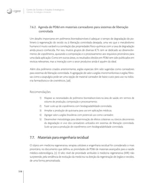 318
Centro de Gestão e Estudos Estratégicos
Ciência, Tecnologia e Inovação
7.6.2. Agenda de PD&I em materiais carreadores para sistemas de liberação
controlada
Um desaﬁo importante em polímeros biorreabsorvíveis é adequar o tempo de degradação do po-
límero à regeneração do tecido ou à liberação controlada desejada, uma vez que o metabolismo
humano é muito variável e a correlação das propriedades físico-químicas com a taxa de degradação
ainda pouco conhecida. Por isso, muitos grupos de diversas ICTs tem se dedicado ao desenvolvi-
mento de copolímeros, ajustando a composição e o processamento aos requisitos prioritários para
uma dada aplicação. Como em outras áreas, os resultados obtidos em PD&I tem sido publicados em
revistas relevantes, mas a interação com o setor produtivo ainda é aquém da ideal.
Além dos polímeros citados anteriormente, argilas especiais têm sido sugeridas como carreadores
para sistemas de liberação controlada. A agregação de valor a argilas montmorilonitas e argilas ﬁbro-
sas como a atapulgita pode ser uma opção de material carreador de baixo custo para uso na indús-
tria farmacêutica e de cosméticos, [].
Recomendações
1) Mapear as necessidades de polímeros biorreabsorvíveis na área de saúde, em termos de
volume de produção, composição e processamento;
2) Fazer scale-up de copolímeros com biodegradabilidade controlada;
3) Ampliar a produção de quitosana para uso em aplicações médicas;
4) Agregar valor a argilas brasileiras com potencial uso como carreador;
5) Desenvolver metodologia para determinação de efeitos colaterais ou tóxicos decorrentes
da degradação in vivo dos carreadores utilizados em sistemas de liberação controlada.
Scale-up para a produção de copolímeros com biodegradabilidade controlada.
7.7. Materiais para engenharia tecidual
O tópico em medicina regenerativa, terapias celulares e engenharia tecidual foi considerado o mais
prioritário, no documento que deﬁniu as prioridades de PD&I de materiais avançados para a saúde
médico-odontológica, []. O alto nível de prioridade atribuído à medicina regenerativa (MR) não
surpreende, pela tendência de evolução da medicina na direção da regeneração de órgãos e tecidos,
de uma forma personalizada.
 