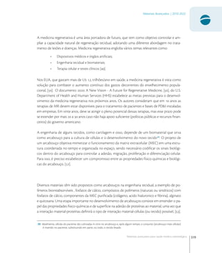 319
Materiais Avançados | 2010-2022
Materiais avançados para saúde médico-odontológica
A medicina regenerativa é uma área portadora de futuro, que tem como objetivo controlar e am-
pliar a capacidade natural de regeneração tecidual, adotando uma diferente abordagem no trata-
mento de lesões e doenças. Medicina regenerativa engloba vários temas relevantes como:
• Dispositivos médicos e órgãos artiﬁciais;
• Engenharia tecidual e biomateriais;
• Terapia celular e testes clínicos [].
Nos EUA, que gastam mais de U , trilhões/ano em saúde, a medicina regenerativa é vista como
solução para combater o aumento contínuo dos gastos decorrentes do envelhecimento popula-
cional, []. O documento : A New Vision - A Future for Regenerative Medicine, [], do U.S.
Department of Health and Human Services (HHS) estabelece as metas previstas para o desenvol-
vimento da medicina regenerativa nos próximos anos. Os autores consideram que em  anos as
terapias de MR devem estar disponíveis para o tratamento de pacientes e bases de PD&I instaladas
em empresas. Em vinte anos, deve se atingir o pleno potencial dessas terapias, mas esse prazo pode
se estender por mais  a  anos caso não haja apoio suﬁciente (políticas públicas e recursos ﬁnan-
ceiros) do governo americano.
A engenharia de alguns tecidos, como cartilagem e osso, depende de um biomaterial que sirva
como arcabouço para a cultura de células e o desenvolvimento do novo tecido
. O projeto de
um arcabouço objetiva mimetizar o funcionamento da matriz extracelular (MEC) em uma estru-
tura coordenada no tempo e organizada no espaço, sendo necessário codiﬁcar os sinais biológi-
cos dentro do arcabouço para controlar a adesão, migração, proliferação e diferenciação celular.
Para isso, é preciso estabelecer um compromisso entre as propriedades físico-químicas e biológi-
cas do arcabouço, [].
Diversos materiais têm sido propostos como arcabouços na engenharia tecidual, a exemplo de po-
límeros biorreabsorvíveis , fosfatos de cálcio, compósitos de polímeros (naturais ou sintéticos) com
fosfatos de cálcio, componentes da MEC puriﬁcada (colágeno, acido hialuronico e ﬁbrina), alginato
e quitosana. Uma etapa importante no desenvolvimento de arcabouços consiste em entender o pa-
pel das propriedades físico-químicas e de superfície na adesão de proteínas ao material, uma vez que
a interação material-proteínas deﬁnirá o tipo de interação material-células (ou tecido) possível, [].
20 Idealmente, células do paciente são cultivadas in vitro no arcabouço e, após algum tempo, o conjunto (arcabouço mais células)
é inserido no paciente, substituindo em parte, ou todo, o tecido lesado.
 