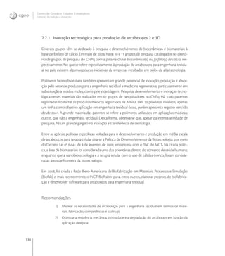 320
Centro de Gestão e Estudos Estratégicos
Ciência, Tecnologia e Inovação
7.7.1. Inovação tecnológica para produção de arcabouços 2 e 3D
Diversos grupos têm se dedicado à pesquisa e desenvolvimento de biocerâmicas e biomateriais à
base de fosfato de cálcio. Em maio de , havia  e  grupos de pesquisa catalogados no diretó-
rio de grupos de pesquisa do CNPq com a palavra-chave biocerâmica(s) ou fosfato(s) de cálcio, res-
pectivamente. No que se refere especiﬁcamente à produção de arcabouços para engenharia tecidu-
al no país, existem algumas poucas iniciativas de empresas incubadas em pólos de alta tecnologia.
Polímeros biorreabsorvíveis também apresentam grande potencial de inovação, produção e absor-
ção pelo setor de produtos para a engenharia tecidual e medicina regenerativa, particularmente em
substituição a tecidos moles, como pele e cartilagem. Pesquisa, desenvolvimento e inovação tecno-
lógica nesses materiais são realizados em  grupos de pesquisadores no CNPq. Há . patentes
registradas no INPI e  produtos médicos registrados na Anvisa. Dos  produtos médicos, apenas
um tinha como objetivo aplicação em engenharia tecidual óssea, porém apresenta registro vencido
desde . A grande maioria das patentes se refere a polímeros utilizados em aplicações médicas;
outras, que não a engenharia tecidual. Desta forma, observa-se que, apesar da intensa atividade de
pesquisa, há um grande gargalo na inovação e transferência de tecnologia.
Entre as ações e políticas especíﬁcas voltadas para o desenvolvimento e produção em média escala
de arcabouços para terapia celular cita-se a Política de Desenvolvimento da Biotecnologia, por meio
do Decreto Lei nº ., de  de fevereiro de , em sintonia com o PAC do MCT. Na citada políti-
ca, a área de biomateriais foi considerada uma das prioritárias dentro do contexto de saúde humana;
enquanto que a nanobiotecnologia e a terapia celular com o uso de células-tronco, foram conside-
radas áreas de fronteira da biotecnologia.
Em , foi criada a Rede Ibero-Americana de Biofabricação em Materiais, Processos e Simulação
(Biofab) e, mais recentemente, o INCT Biofrabris para, entre outros, elaborar projetos de biofabrica-
ção e desenvolver software para arcabouços para engenharia tecidual.
Recomendações
1) Mapear as necessidades de arcabouços para a engenharia tecidual em termos de mate-
riais, fabricação, competências e scale-up;
2) Otimizar a resistência mecânica, porosidade e a degradação do arcabouço em função da
aplicação desejada;
 