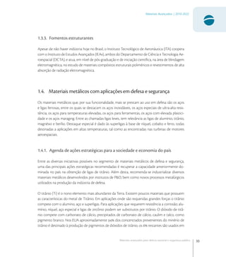 33
Materiais Avançados | 2010-2022
Materiais avançados para defesa nacional e segurança pública
1.3.3. Fomentos estruturantes
Apesar de não haver indústria hoje no Brasil, o Instituto Tecnológico de Aeronáutica (ITA) coopera
com o Instituto de Estudos Avançados (IEAv), ambos do Departamento de Ciência e Tecnologia Ae-
roespacial (DCTA), e atua, em nível de pós-graduação e de iniciação cientíﬁca, na área de blindagem
eletromagnética, no estudo de materiais compósitos estruturais poliméricos e revestimentos de alta
absorção de radiação eletromagnética.
1.4. Materiais metálicos com aplicações em defesa e segurança
Os materiais metálicos que, por sua funcionalidade, mais se prestam ao uso em defesa são os aços
e ligas ferrosas, entre os quais se destacam os aços inoxidáveis, os aços especiais de ultra-alta resis-
tência, os aços para temperaturas elevadas, os aços para ferramentas, os aços com elevada plastici-
dade e os aços maraging. Entre as chamadas ligas leves, tem relevância as ligas de alumínio, titânio,
magnésio e berílio. Destaque especial é dado às superligas à base de níquel, cobalto e ferro, todas
destinadas a aplicações em altas temperaturas, tal como as encontradas nas turbinas de motores
aeroespaciais.
1.4.1. Agenda de ações estratégicas para a sociedade e economia do país
Entre as diversas iniciativas possíveis no segmento de materiais metálicos de defesa e segurança,
uma das principais ações estratégicas recomendadas é recuperar a capacidade anteriormente do-
minada no país na obtenção de ligas de titânio. Além desta, recomenda-se industrializar diversos
materiais metálicos desenvolvidos por institutos de P&D, bem como novos processos metalúrgicos
utilizados na produção da indústria de defesa.
O titânio (Ti) é o nono elemento mais abundante da Terra. Existem poucos materiais que possuem
as características do metal de Titânio. Em aplicações onde são requeridas grandes forças o titânio
compete com o alumino, aço e superligas. Para aplicações que requerem resistência a corrosão; alu-
mínio, níquel, aço especial e ligas de zircônio podem ser substitutos por titânio. O dióxido de titâ-
nio compete com carbonato de cálcio, precipitados de carbonato de cálcio, caulim e talco, como
pigmento branco. Nos EUA aproximadamente  dos concentrados provenientes do minério de
titânio é destinado à produção de pigmentos de dióxidos de titânio, os  restantes são usados em
 