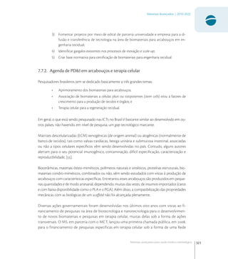 321
Materiais Avançados | 2010-2022
Materiais avançados para saúde médico-odontológica
3) Fomentar projetos por meio de edital de parceria universidade e empresa para a di-
fusão e transferência de tecnologia na área de biomateriais para arcabouços em en-
genharia tecidual;
4) Identiﬁcar gargalos existentes nos processos de inovação e scale-up;
5) Criar base normativa para certiﬁcação de biomateriais para engenharia tecidual.
7.7.2. Agenda de PD&I em arcabouços e terapia celular
Pesquisadores brasileiros tem se dedicado basicamente a três grandes temas:
• Aprimoramento dos biomateriais para arcabouços;
• Associação de biomateriais a células pluri ou totipotentes (stem cells) e/ou a fatores de
crescimento para a produção de tecidos e órgãos; e
• Terapia celular para a regeneração tecidual.
Em geral, o que está sendo pesquisado nas ICTs no Brasil é bastante similar ao desenvolvido em ou-
tros países, não havendo, em nível de pesquisa, um gap tecnológico marcante.
Matrizes descelularizadas (ECM) xenogênicas (de origem animal) ou alogênicas (normalmente de
banco de tecidos), tais como valvas cardíacas, bexiga urinária e submucosa intestinal, associadas
ou não a tipos celulares especíﬁcos vêm sendo desenvolvidas no país. Contudo, alguns autores
alertam para o seu potencial imunogênico, contaminação, difícil especiﬁcação, caracterização e
reprodutibilidade, [].
Biocerâmicas, materiais ósteo-miméticos, polímeros naturais e sintéticos, proteínas estruturais, bio-
materiais condro-miméticos, combinados ou não, vêm sendo estudados com vistas à produção de
arcabouços com características especíﬁcas. Entretanto, esses arcabouços são produzidos em peque-
nas quantidades e de modo artesanal, dependendo, muitas das vezes, de insumos importados (caros
e com baixa disponibilidade como o PLA e o PGA). Além disso, a compatibilização das propriedades
mecânicas com as biológicas de um scaﬀold não foi alcançada plenamente.
Diversas ações governamentais foram desenvolvidas nos últimos oito anos com vistas ao fi-
nanciamento de pesquisas na área de biotecnologia e nanotecnologia para o desenvolvimen-
to de novos biomateriais e pesquisas em terapia celular, muitas delas sob a forma de ações
transversais. O MS, em parceria com o MCT, lançou uma primeira chamada pública, em ,
para o financiamento de pesquisas específicas em terapia celular sob a forma de uma Rede
 