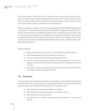 322
Centro de Gestão e Estudos Estratégicos
Ciência, Tecnologia e Inovação
Nacional de Terapia Celular (RNTC) com o objetivo de estruturar o esforço nacional de pes-
quisa em terapia celular; ampliar a geração de conhecimento, por meio de uma maior intera-
ção entre a comunidade científica e qualificar novos profissionais; e reduzir os gastos do SUS
com procedimentos cardíacos, transplantes a reinternações, [].
Dando continuidade, a criação de um Plano Nacional Integrado de PD&I em Medicina Regenerativa
composta por uma Rede Nacional de Engenharia tecidual (RNET) integrada à existente RNTC pro-
moveria uma importante re-estruturação da pesquisa básica e aplicada nessa área. É viável, ainda,
em futuro próximo, a independência tecnológica do país na produção de determinados produtos
de engenharia brasileira pela associação dos arcabouços em PD&I com as linhagens celulares nacio-
nais, de forma a propiciar a regeneração tecidual e órgãos tridimensionais, a exemplo do osso, carti-
lagem, fígado, pâncreas etc.
Recomendações
1) Mapear as demandas futuras do SUS em termos de PD&I em engenharia tecidual;
2) Identiﬁcar gargalos para a inovação tecnológica em arcabouços;
3) Fomentar a criação de uma Rede Nacional de Engenharia Tecidual;
4) Criar um Plano Nacional Integrado de PD&I em Medicina Regenerativa, por meio da in-
tegração das Redes Nacional de Terapia Celular (já existente) e de Engenharia Tecidual (a
ser criada);
5) Criar infraestrutura de caracterização e a base normativa para certiﬁcação de biomateriais
e de linhagens celulares para engenharia tecidual.
7.8. Conclusão
O Estudo Prospectivo em Materiais Avançados para Aplicações em Saúde Médico-Odontológica,
conduzido pelo CGEE, foi organizado em seis capítulos que detalham os tópicos deﬁnidos como
prioritários para o desenvolvimento industrial do setor no horizonte de :
1) Desenvolvimento de materiais para implantes ortopédicos,
2) Desenvolvimento de materiais para próteses endovasculares (stents),
3) Desenvolvimento de materiais dentários,
4) Desenvolvimento de materiais nanoestruturados para diagnóstico e tratamento de
doenças,
 