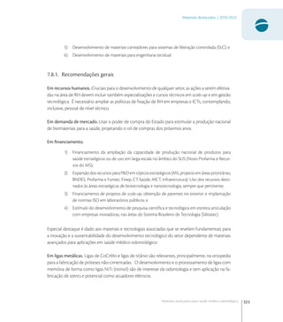 323
Materiais Avançados | 2010-2022
Materiais avançados para saúde médico-odontológica
5) Desenvolvimento de materiais carreadores para sistemas de liberação controlada (SLC); e
6) Desenvolvimento de materiais para engenharia tecidual.
7.8.1. Recomendações gerais
Em recursos humanos. Cruciais para o desenvolvimento de qualquer setor, as ações a serem efetiva-
das na área de RH devem incluir também especializações e cursos técnicos em scale-up e em gestão
tecnológica. É necessário ampliar as políticas de ﬁxação de RH em empresas e ICTs, contemplando,
inclusive, pessoal de nível técnico.
Em demanda de mercado. Usar o poder de compra do Estado para estimular a produção nacional
de biomateriais para a saúde, projetando o rol de compras dos próximos anos.
Em ﬁnanciamento.
1) Financiamento da ampliação da capacidade de produção nacional de produtos para
saúde estratégicos ou de uso em larga escala no âmbito do SUS (Novo Profarma e Recur-
sos do MS);
2) ExpansãodosrecursosparaP&Demtópicosestratégicos(MS,projetosemáreasprioritárias;
BNDES, Profarma e Funtec; Finep, CT-Saúde; MCT, infraestrutura). Uso dos recursos desti-
nados às áreas estratégicas de biotecnologia e nanotecnologia, sempre que pertinente;
3) Financiamento de projetos de scale-up, obtenção de patentes no exterior e implantação
de normas ISO em laboratórios públicos; e
4) Estímulo do desenvolvimento de pesquisa cientíﬁca e tecnológica em estreita articulação
com empresas inovadoras, nas áreas do Sistema Brasileiro de Tecnologia (Sibratec).
Especial destaque é dado aos materiais e tecnologias associadas que se revelam fundamentais para
a inovação e a sustentabilidade do desenvolvimento tecnológico do setor dependente de materiais
avançados para aplicações em saúde médico-odontológico:
Em ligas metálicas. Ligas de CoCrMo e ligas de titânio são relevantes, principalmente, na ortopedia
para a fabricação de próteses não-cimentadas. O desenvolvimento e o processamento de ligas com
memória de forma como ligas NiTi (nitinol) são de interesse da odontologia e tem aplicação na fa-
bricação de stents e potencial como atuadores elétricos.
 