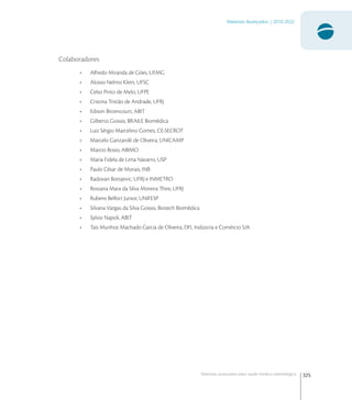325
Materiais Avançados | 2010-2022
Materiais avançados para saúde médico-odontológica
Colaboradores
• Alfredo Miranda de Góes, UFMG
• Aloisio Nelmo Klein, UFSC
• Celso Pinto de Melo, UFPE
• Cristina Tristão de Andrade, UFRJ
• Edison Bittencourt, ABIT
• Gilberto Goissis, BRAILE Biomédica
• Luiz Sérgio Marcelino Gomes, CE-SECROT
• Marcelo Ganzarolli de Oliveira, UNICAMP
• Marcio Bosio, ABIMO
• Maria Fidela de Lima Navarro, USP
• Paulo César de Morais, INB
• Radovan Borojevic, UFRJ e INMETRO
• Rossana Mara da Silva Moreira Thire, UFRJ
• Rubens Belfort Junior, UNIFESP
• Silvana Vargas da Silva Goissis, Biotech Biomédica
• Sylvio Napoli, ABIT
• Tais Munhoz Machado Garcia de Oliveira, DFL Indústria e Comércio S/A
 