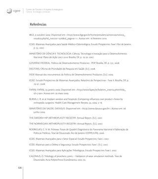 326
Centro de Gestão e Estudos Estratégicos
Ciência, Tecnologia e Inovação
Referências
IBGE,  outubro . Disponivel em: <http://www.ibge.gov.br/home/presidencia/noticias/noticia_
visualiza.php?id_noticia=&id_pagina=>. Acesso em:  fevereiro .
CGEE. Materiais Avançados para Saúde Médico-Odontológica. Estudo Prospectivo. Fase I. Rio de Janeiro,
p. . .
MINISTÉRIO DE CIÊNCIA E TECNOLOGIA. Ciência, Tecnologia e Inovação para o Desenvolvimento
Nacional. Plano de Ação -. Brasília, DF, p. -. .
GOVERNO FEDERAL. Política de Desenvolvimento Produtivo - PDP. Brasília, DF, p. . .
DECIT/MS. Oﬁcina de Prioridades de Pesquisa em Saúde. [S.l.]. .
FIESP. Manual dos instrumentos da Política de Desenvolvimento Produtivo. [S.l.]. .
CGEE. Estudo Prospectivo de Materiais Avançados, Relatório de Perspectivas - Fase II. Brasília, DF, p.
-. .
FAPERJ. FAPERJ,  janeiro . Disponivel em: <http://www.faperj.br/boletim_interna.phtml?obj_
id=>. Acesso em:  maio .
BURNS, L. R. et al. Implant vendors and hospitals: Competing inﬂuences over product choice by
orthopedic surgeons. Health Care Management Review, , . -.
MINISTÉRIO DA SAÚDE. DATASUS. Disponivel em: <http://www.datasus.gov.br>. Acesso em: 
junho .
THE SWEDISH HIP ARTHROPLASTY REGISTRY. Annual Report. [S.l.]. .
THE NORWEGIAN ARTHROPLASTY REGISTRY. Annual Report. [S.l.]. .
RODRIGUES, C. V. M. Próteses Totais de Quadril: Diagnóstico do Panorama Nacional e Elaboração de
Políticas Públicas. Tese de Doutorado. Rio de Janeiro: COPPE/UFRJ, .
CGEE. Materiais Avançados para o Setor Espacial. Estudo Prospectivo. Fase I, .
CGEE. Materiais para a Defesa e Segurança. Estudo Prospectivo. Fase I. [S.l.]. .
CGEE. Materiais Avançados para Aplicações Tribológicas. Estudo Prospectivo. Fase I, .
CALONIUS, O. Tribology of prosthetic joints – Validation of wear simulation methods. Tese de
Doutorado. Acta Polytechnica Scandinavica, . .
 