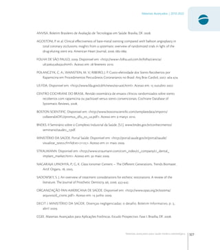 327
Materiais Avançados | 2010-2022
Materiais avançados para saúde médico-odontológica
ANVISA. Boletim Brasileiro de Avaliação de Tecnologias em Saúde. Brasilia, DF. .
AGOSTONI, P. et al. Clinical eﬀectiveness of bare-metal stenting compared with balloon angioplasty in
total coronary occlusions: insights from a systematic overview of randomized trials in light of the
drug-eluting stent era. American Heart Journal, . -.
FOLHA DE SÃO PAULO, . Disponivel em: <http://www.folha.uol.com.br/folha/ciencia/
ultu.shtml>. Acesso em:  fevereiro .
POLANCZYK, C. A.; WAINSTEIN, M. V.; RIBEIRO, J. P. Custo-efetividade dos Stents Recobertos por
Rapamicina em Procedimentos Percutâneos Coronarianos no Brasil. Arq Bras Cardiol, . -.
US FDA. Disponivel em: <http://www.fda.gov/cdrh/news/.html>. Acesso em:  outubro .
CENTRO COCHRANE DO BRASIL. Revisão sistemática de ensaios clínicos randomizados sobre stents
recobertos com rapamicina ou paclitaxel versus stents convencionais. Cochrane Database of
Systematic Reviews, .
BOSTON SCIENTIFIC. Disponivel em: <http://www.bostonscientiﬁc.com/templatedata/imports/
collateral/eDFU/promus_dfu__us.pdf>. Acesso em:  março .
BNDES. II Seminário sobre o Complexo Industrial da Saúde. [S.l.]. www.bndes.gov.br/conhecimento/
seminario/saude_.pdf.
MINISTÉRIO DA SAÚDE. Portal Saúde. Disponivel em: <http://portal.saude.gov.br/portal/saude/
visualizar_texto.cfm?idtxt=>. Acesso em:  maio .
STRAUMANN. Disponivel em: <http://www.straumann.com/com_index/ci_company/ci_dental_
implant_market.htm>. Acesso em:  maio .
NAGARAJA UPADHYA, P.; G, K. Glass Ionomer Cement – The Diﬀerent Generations. Trends Biomater.
Artif. Organs, , .
SADOWSKY, S. J. An overview of treatment considerations for esthetic restorations: A review of the
literature. The Journal of Prosthetic Dentistry, , . -.
ORGANIZAÇÃO PAN-AMERICANA DE SAÚDE. Disponivel em: <http://www.opas.org.br/sistema/
arquivos/d_cronic.pdf>. Acesso em:  junho .
DECIT / MINISTÉRIO DA SAÚDE. Doenças negligenciadas: o desafio. Boletim Informativo, p. ,
abril .
CGEE. Materiais Avançados para Aplicações Fotônicas. Estudo Prospectivo. Fase I. Brasília, DF. .
 