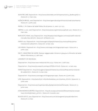 330
Centro de Gestão e Estudos Estratégicos
Ciência, Tecnologia e Inovação
SILVESTRE LABS. Disponivel em: <http://www.silvestrelabs.com.br/imprensa/noticia_detalhe.asp?id=>.
Acesso em:  maio .
AGÊNCIA BRASIL, . Disponivel em: <http://www.agenciabrasil.gov.br/noticias////materia>.
Acesso em:  junho .
MOREL, C. M. Caderno de Saúde Pública, Rio de Janeiro, , . -.
ABIFINA,  nov. . Disponivel em: <http://www.protec.org.br/noticias.asp?cod=>. Acesso em: 
maio .
BIOPLASTIC NEWS, . Disponivel em: <http://bioplasticnews.blogspot.com///phb-industrial-
crise-adia-meta-de.html>. Acesso em:  fevereiro .
FAPESP, . Disponivel em: <http://www.agencia.fapesp.br/materia//noticias/ﬁnep-premia-
inovacoes-do-sudeste.htm>. Acesso em:  maio .
LM FARMA. Disponivel em: <http://www.curativoage.com.br/agerayon.aspx>. Acesso em: 
junho .
DECIT / MINISTÉRIO DA SAÚDE. Doenças negligenciadas e fomento à pesquisa no Ministério da Saúde.
Boletim Informativo, p. , abril .
UNIVERSITY OF MICHIGAN.
Disponivel em: <http://www.news-medical.net/?id=>. Acesso em:  abril .
Disponivel em: <http://www.bccresearch.com/report/PHME.html>. Acesso em:  maio .
FAPESP. Disponivel em: <http://www.agencia.fapesp.br/materia//noticias/ﬁnep-premia-inovacoes-
do-sudeste.htm>. Acesso em:  maio .
Disponivel em: <http://www.curativoage.com.br/agerayon.aspx>. Acesso em:  junho .
UFRJ. Disponivel em: <http://acd.ufrj.br/~ivfrj/ivfonline/edicao_/vitamina_A.html>. Acesso em: 
junho .
Disponivel em: <http://www.seer.furg.br/ojs/index.php/dqm/article/viewFile//>. Acesso em: 
junho .
COMUNIDADE EUROPÉIA. Disponivel em: <http://ec.europa.eu/enterprise/library/enterprise-europe/
issue/articles/pt/topic_pt.htm.>. Acesso em:  outubro .
REVISTA ISTO É, . Disponivel em: <http://www.terra.com.br/istoegente//saude/index.htm>.
Acesso em:  maio.
 