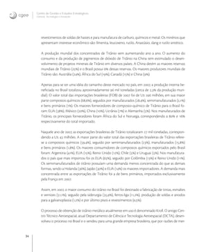 34
Centro de Gestão e Estudos Estratégicos
Ciência, Tecnologia e Inovação
revestimentos de soldas de hastes e para manufatura de carburo, químicos e metal. Os minérios que
apresentam interesse econômico são: Ilmenita, leucoxeno, rutilo, Anastásio, slang e rutilo sintético.
A produção mundial dos concentrados de Titânio vem aumentando ano a ano. O aumento do
consumo e da produção de pigmentos de dióxido de Titânio na China tem estimulado o desen-
volvimento de projetos minerais de Titânio em diversos países. A China detém as maiores reservas
mundiais de Titânio () e o Brasil possui  dessas reservas. Os maiores produtores mundiais de
Titânio são: Austrália (), África do Sul (), Canadá () e China ().
Apenas para se ter uma idéia do tamanho deste mercado no país, em , a produção interna be-
neﬁciada no Brasil totalizou aproximadamente  mil toneladas (cerca de , da produção mun-
dial). O valor total das importações brasileiras (FOB) de  foi de U  milhões, em sua maior
parte compostos químicos (,), seguidos por manufaturados (,), semimanufaturados (,)
e bens primários (). Os maiores fornecedores de composto-químico de Titânio para o Brasil fo-
ram: EUA (), México (), China (), Ucrânia () e Alemanha (). Nos manufaturados de
Titânio, os principais fornecedores foram África do Sul e Noruega, correspondendo a  e 
respectivamente do total importado.
Naquele ano de , as exportações brasileiras de Titânio totalizaram  mil toneladas, correspon-
dendo a U  milhões. A maior parte do valor total das exportações brasileiras de Titânio refere-
se a compostos químicos (,), seguido por semimanufaturados (), manufaturados (,)
e bens primários (,). Os maiores consumidores de compostos químicos exportados pelo Brasil
foram: Argentina (), EUA (), Reino Unido (), Chile () e Uruguai (). Nos manufatura-
dos o país que mais importou foi os EUA (), seguido por Colômbia () e Reino Unido ().
Os semimanufaturados de titânio possuíam uma demanda menos concentrada do que as demais
formas, sendo a Holanda (), Japão () e EUA () os maiores importadores. A demanda mais
concentrada entre as exportações de Titânio foi a de bens primários, importados exclusivamente
pela França em .
Assim, em , o maior consumo do titânio no Brasil foi destinado a fabricação de tintas, esmaltes
e vernizes (,), seguido pela siderurgia (,), ferros-liga (,), produção de soldas e anodos
para a galvanoplastia (,) e por último pisos e revestimentos (,).
O processo de obtenção de titânio metálico atualmente em uso é denominado Kroll. O antigo Cen-
tro Técnico Aeroespacial, atual Departamento de Ciência e Tecnologia Aeroespacial (DCTA), desen-
volveu o processo no Brasil e o vendeu para uma grande empresa brasileira, que por razões de mer-
 