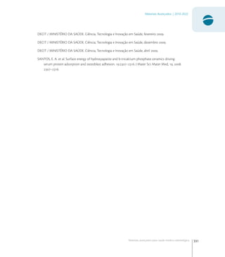 331
Materiais Avançados | 2010-2022
Materiais avançados para saúde médico-odontológica
DECIT / MINISTÉRIO DA SAÚDE. Ciência, Tecnologia e Inovação em Saúde, fevereiro .
DECIT / MINISTÉRIO DA SAÚDE. Ciência, Tecnologia e Inovação em Saúde, dezembro .
DECIT / MINISTÉRIO DA SAÚDE. Ciência, Tecnologia e Inovação em Saúde, abril .
SANTOS, E. A. et al. Surface energy of hydroxyapatite and b-tricalcium phosphate ceramics driving
serum protein adsorption and osteoblast adhesion. :–. J Mater Sci: Mater Med, , .
–.
 