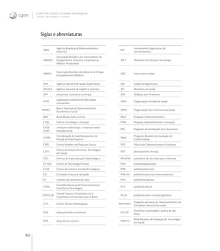 332
Centro de Gestão e Estudos Estratégicos
Ciência, Tecnologia e Inovação
Siglas e abreviaturas
ABDI
Agência Brasileira de Desenvolvimento
Industrial
ISO
International Organization for
Standardization
ABIMED
Associação Brasileira dos Importadores de
Equipamentos, Produtos e Suprimentos
Médico-Hospitalares
MCT Ministério da Ciência e Tecnologia
ABIMO
Associação Brasileira da Indústria de Artigos
e Equipamentos Médicos
MEC matriz extra-celular
ANS Agência Nacional de Saúde Suplementar MR medicina regenerativa
ANVISA Agência Nacional de Vigilância Sanitária MS Ministério da Saúde
ART atraumatic restorative technique MSF Médicos Sem Fronteiras
ATPC
angioplastia transluminal percutânea
coronariana
OMS Organização Mundial da Saúde
BNDES
Banco Nacional de Desenvolvimento
Econômico e Social
OPAS Organização Pan-Americana de Saúde
BRIC Brasil, Rússia, Índia e China P&D Pesquisa e Desenvolvimento
CT&I Ciência, tecnologia e inovação PD&I Pesquisa, desenvolvimento e inovação
CAD/
CAM
computer-aided design / computer-aided
manufacturing
PAC Programa de Aceleração do Crescimento
CAPES
Coordenação de Aperfeiçoamento de
Pessoal de Nível Superior
PBAC
Programa Brasileiro de Avaliação de
Conformidade
CBPF Centro Brasileiro de Pesquisas Físicas PDP Política de Desenvolvimento Produtivo
CDTS
Centro de Desenvolvimento Tecnológico
em Saúde
PDT photodynamic therapy
CEO Centros de Especialização Odontológica PEUAPM polietileno de ultra-alto peso molecular
CETEM Centro de Tecnologia Mineral PHA polihidroxialcanoato
CGEE Centro de Gestão e Estudos Estratégicos PHB polihidroxibutirato
CIS Complexo Industrial da Saúde PHB-HV poli(hidroxibutirato-hidroxivalerato)
CIV cimento de ionômero de vidro PHV polihidroxivalerato
CNPq
Conselho Nacional de Desenvolvimento
Cientíﬁco e Tecnológico
PLA poli(ácido lático)
COFECUB
Comité Français d´Evaluation de la
Coopération Universitaire avec le Brésil
PLGA poli(ácido lático-co-ácido glicólico)
CTA Centro Técnico Aeroespacial PROFARMA
Programa de Apoio ao Desenvolvimento do
Complexo Industrial da saúde
DAC doença arterial coronariana PUC-SP
Pontifícia Universidade Católica de São
Paulo
DDS drug delivery systems REBRATS
Rede Brasileira de Avaliação de Tecnologias
em Saúde
 